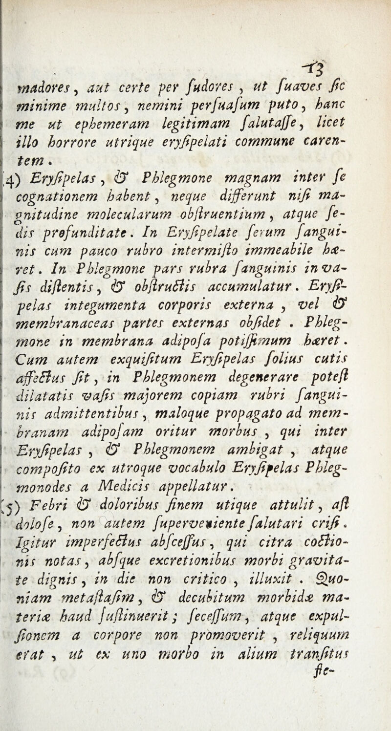 ( Madores, certe per fudores , ut fuaves fic minime multos, nemini perfuafum puto, ut ephemeram legitimam falutajje, S *7/0 horrore utrique eryfipelati commune caren¬ tem * 4) Eryfipelas , Phlegmone magnam inter je cognationem habent 5 differunt nifi ma¬ gnitudine 7volecularum objlruentium, /e- . di? profunditate. In Eryfipelate ferum fangui¬ nis cum pauco rubro intermiflo immeabile ha- s Phlegmone pars rubra fanguinis inva- ! fis di flent is, <6* obfruBis accumulatur. £>*/?- integumenta corporis externa 5 vel & membranaceas partes externas obfidet . Phleg- j ?none in membrana adipofa potijfimum haret. Cum autem exquifitum Eryfipelas folius cutis j affeBus fit, m Phlegmonem degenerare potefl dilatatis vafis majorem copiam rubri f angui¬ nis admittentibus y maloque propagato ad mem- • hranam adipofam oritur morbus , 5«/ mter Eryfipelas , Phlegmonem ambigat , compofito ex utroque vocabulo Eryfipelas Phleg- monodes a Medicis appellatur. [ j) F^r/ doloribus finem utique attulit 5 tf/55 j doloftj non autem fuperveniente falutari crifi. Igitur imperfeSlus abfceffus 5 coBio- nis notas, abfque excretionibus morbi gravita¬ te dignis, critico , illuxit . metaflafim , c? decubitum morbida ma¬ teria haud Jujiinuerit; feceffumj atque expul- fioncm a corpore non promoverit , reliquum erat , ^ #>20 morbo in alium tranfitus fle-