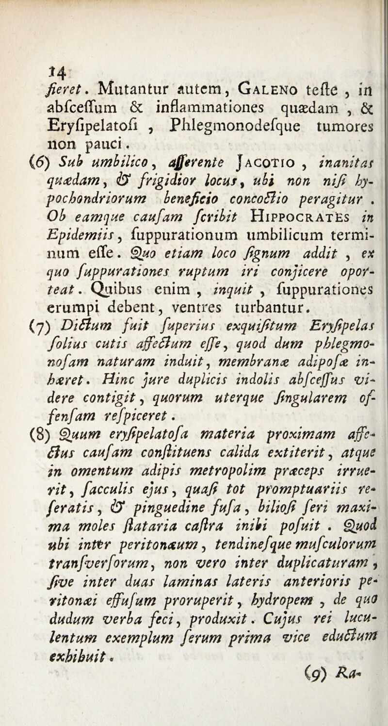 *4 fieret. Mutantur autem, Galeno tefte , in abfceffum & inflammationes quaedam , & Eryfipelatoli , Phlegmonodefque tumores non pauci. (6) Sub umbilico, afferente Jacotio , inanitas quadam, iX frigidior locus, «£i no» »//£ /&y- pochondr iorum beneficio concoElio peragitur . Ob eamque caufam feribit Hippocrates in Epidemiis, fuppurationum umbilicum termi¬ num effe. Quo etiam loco fignum addit , ex quo fuppurationes ruptum iri conjicere opor¬ teat . Quibus enim , inquit , fuppurationes erumpi debent, ventres turbantur. (7) Di Sium fuit fuperius exquifitum Eryfipelas folius cutis ajfeclum ejfe, quod dum phlegmo- nofam naturam induit, membrana adipofa in- haret. Hinc duplicis indolis abfceffus vi¬ dere contigit, quorum uterque fingularem of- fenfam refpiceret. (8) Quum eryfipelatofa materia proximam affe- caufam conjlituens calida extiterit, atque i» omentum adipis metropolim praesps irrue¬ rit , faeculis ejus, ^«»7? tot promptuariis re¬ feratis, iX pinguedine fufa, biliofi feri maxi¬ ma moles Jlataria caflra inibi pofuit . Quod ubi inttr peritonaum, tendinefque mufculorum tranfverforum, no» wro infer duplicaturam, five inter duas laminas lateris anterioris pe- ritonai ejfufum proruperit, hydropem , de quo dudum verba feci, produxit. Cujus rei lucu¬ lentum exemplum ferum prima vice eduSlum exhibuit. (9)