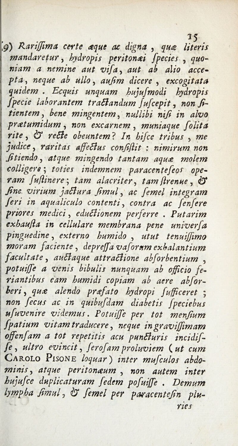 1 15 Rariffima certe aeque ac digna , quot literis \ mandaretur 3 hydropis peritonei fpecies 3 quo- mam a nemine aut vifay aut ab alio acce¬ pta , neque ab ullo 3 aufim dicere 3 excogitata quidem . Ecquis unquam hujufmodi hydropis fpecie laborantem traBandum Jufcepit 5 non fi- tientem 3 bene mingentem, nullibi nifi in alvo protumidum 3 non excarnem , muniaque folita rite 5 i?1 obeuntem ? In hifce tribus 5 me \ judice 3 raritas affeBus confiflit : nimirum non \ fitiendo 3 mingendo tantam aqua molem colligere; indemnem paracentefeos ope¬ ram fu/linere ; taw alacriter 5 tam flrenue, & fine virium jaBura fimul 3 femel integram feri in aqualiculo contenti 5 contra ac fenfere priores medici 5 eduBionem perferre . Putarim exhaujia in cellulare membrana pene univerfa pinguedine, externo humido 3 tenuiffimo moram faciente > deprejfa vaforum exhalantium facultate 3 auBaque attraBione abforbentium 5 potuijfe a venis bibulis nunquam ab officio fe- riantibus eam humidi copiam ab aere abfor- 3 alendo profato hydropi fufficeret ; /» quibufdam diabetis fpeciebus ufuvenire videmus. Potuijfe per tot menfium fpatium vitam traducere, in gravijfimam offenfam a tot repetitis acu punBuris incidif- fe 5 evincit5 ferofam proluviem (ut cum Cap.olo Pisone loquar) zrc/w mufculos abdo¬ minis 5 d/gw peritonaeum 5 wm autem inter hujufce duplicaturam fedem pofuijfe . Demum lympha fimul 7 ^ ./Jm/ pcwacentefin plu¬ ries