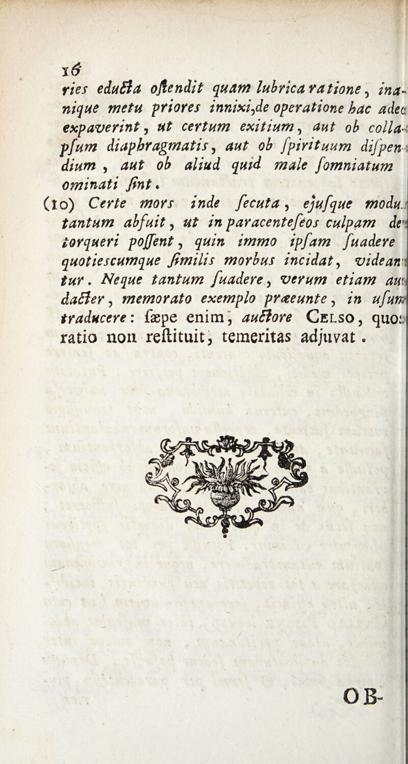 s 6' ries eduSla oflendit quam lubrica ratione, ina¬ nique metu priores innixi,de operatione hac a det expaverint, ut certum exitium, aut oh colla--, pfum diaphragmatis, aut oh [pirituum difpeni dium , aut oh aliud quid male fomniatum ominati fint. (io) Certe mors inde fecuta, ejufque modu tantum ahfuit, ut in paracentefeos culpam de, torqueri pojfent, quin immo ipfam fuadere quotiescumque fimilis morbus incidat, vide an tur. Neque tantum fuadere, verum etiam au\ daSler, memorato exemplo prceeunte, in ufun traducere: faepe enim, audior e Celso, quo.1 ratio non reftituit, temeritas adjuvat. OB- t
