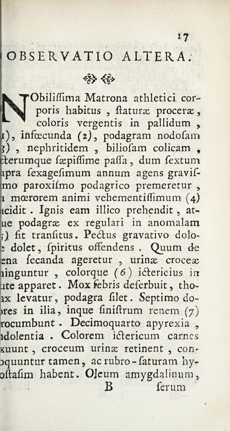 [OBSERVATIO ALTERA; NObiliffima Matrona athletici cor¬ poris habitus , flaturas procerae, coloris vergentis in pallidum , ,t) 5 infcecunda (2), podagram nodofam , nephritidem , biliofam colicam , tfferumque faspiflime pafla, dum Textum iipra Texageflmum annum agens gravif- tmo paroxifmo podagrico premeretur , 1 moerorem animi vehementiffimum (4) icidit . Ignis eam illico prehendit, at- ue podagrae ex regulari in anomalam fit tranfitus. Pedius gravativo dolo- b dolet, fpiritus offendens . Quum de ena fecanda ageretur , urinae croceae ninguntur , colorque (6) idtericius irr ate apparet. Mox febris deferbuit, tho- ix levatur, podagra filet. Septimo do- >res in ilia, inque finiftrum renem (7) rocumbunt . Decimoquarto apyrexia , idolentia . Colorem idlericum carnes suunt, croceum urinae retinent , con- aquuntur tamen, ac rubro - faturam hy- oftafim habent. OJeum amygdalinum, B ferum