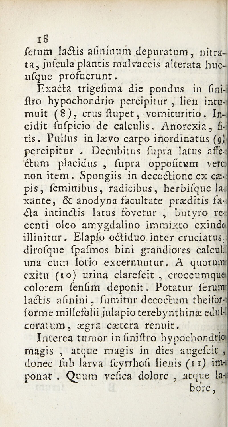 lS ferum la&is afininum depuratum, nitra¬ ta, jufcula plantis malvaceis alterata huc- ufque profuerunt. Exadta trigefima die pondus in fini- Ero hypochondrio percipitur , lien intu¬ muit (8), crus ftupet,1 vomituritio. In¬ cidit fufpicio de calculis. Anorexia, fi- tis. Pulfus in laevo carpo inordinatus (9) percipitur . Decubitus fupra latus affe- <5lum placidus , fupra oppofitum vero non item . Spongiis in deccdtione ex cae¬ pis, feminibus, radicibus, herbifque lar xante, & anodyna facultate praeditis fa- <5ta intinctis latus fovetur , butyro re-: centi oleo amygdalino immixto exinde illinitur. Elapfo obtiduo inter cruciatus, dirofque fpafmos bini grandiores calculi una cum lotio excernuntur. A quorum exitu fio) urina clarefcit , croceumque colorem fenfim deponit. Potatur ferum: ladtis alinini, fumitur decodlum theifor- forme millefolii julapio terebynthinae edul- corarum, aegra caetera renuit. Interea tumor in finiftro hypochondrio magis , atque magis in dies augefcit , donec fub larva fcyrrhofi lienis (i 1) im¬ ponat . Qti ora vefica dolore , atque la-. fcore,