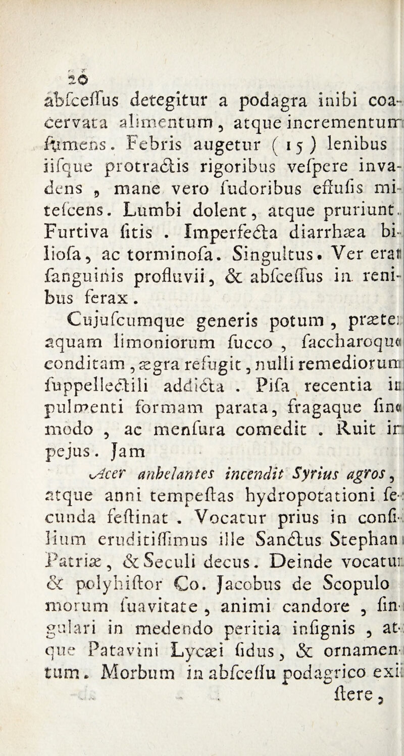 abfceflus detegitur a podagra inibi coa¬ cervata alimentum, atque incrementum /umens. Febris augetur (15) lenibus iifque protra&is rigoribus velpere inva¬ dens , mane vero fudoribus edulis mi- telcens. Lumbi dolent, atque pruriunt. Furtiva litis . Imperfedla diarrhaea bi- liofa, ac torminofa. Singultus. Ver erat fanguiiiis profluvii, & abfceflus ia reni¬ bus ferax. Cujufcumque generis potum, praetei aquam limoniorum fucco , faccharoqui conditam , aegra refugit, nulli remediorun fuppelledlili addidta . Pifa recentia it pulmenti formam parata, fragaque fin« modo , ac menfura comedit . Ruit ir pe jus. Jam xslcer anhelantes incendit Syrius agros, atque anni tempeftas hydropotationi fe¬ cunda feftinat . Vocatur prius in con fi¬ lium eruditiflimus ille Sandlus Stephan Patriae, <3cSeculi decus. Deinde vocatur & pcdyhiftor Co. Jacobus de Scopulo morum tuavkate , animi candore , An¬ gulari in medendo peritia infignis , at¬ que Patavini Lycafi fidus, & ornamen tum. Morbum in abfceflu podagrico exii flere,