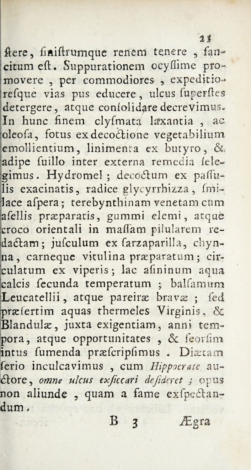ftere, fifiiftrumque renem tenere , fan-* citum eft. Suppurationem ocyflime pro¬ movere , per commodiores , expeditio- Irefque vias pus educere, ulcus fuperftes detergere, atque conlolid^redecrevimus. In hunc finem clyfmata laxantia , ac oleofa, fotus ex decodlione vegetabilium emollientium, linimenta ex butyro, &. :adipe fuillo inter externa remedia fele¬ gimus . Hydromel ; decodtum ex pallu¬ lis exacinatis, radice glycyrrhizza, (mi¬ lace afpera; terebynthinam venetam cnm afellis praeparatis, gummi elemi, atque croco orientali in maffam pilularem re- dadtam; jufculum ex farzaparilla, ehyn- na , carneque vitulina praeparatum ; cir- bulatum ex viperis; lac afininum aqua calcis fecunda temperatum • balfamnms :Leucatellii, atque pare irae bra vae ; feci pradertim aquas thermeles Virginis, & Blandulae, juxta exigentiam, anni tem¬ pora, atque opportunitates , <5c feorfim intus fumenda pra^fcripfimus . Diaetam ferio inculcavimus , cum Hippocrate au- dlore, omne ulcus exficcari de fideret ; opus non aliunde , quam a fame ex(pedtan- dum. B 5 iEgra