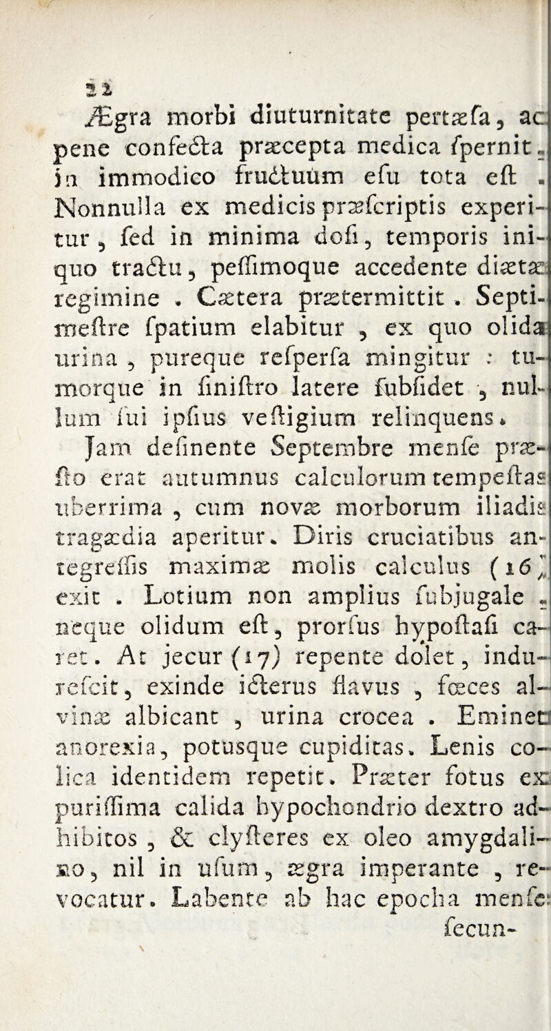 i£gra morbi diuturnitate pertaefa, ac pene confedla praecepta medica fpernit - jn immodico frudluum e fu tota eft . Nonnulla ex medicis prteferiptis experi¬ tur, fed in minima dofi, temporis ini¬ quo tradlu, pefiimoque accedente diaetae regimine . Caetera praetermittit, Septi- meftre fpatium elabitur , ex quo olida urina , pureque refperfa mingitur : tu¬ morque in finiftro latere fubfidet , nul¬ lum fui ipfius veftigium relinquens» Jam defmente Septembre menfe prae¬ lio erat autumnus calculorum tempeftas uberrima , cum novae morborum iliadis tragaedia aperitur. Diris cruciatibus an- tegreifis maximae molis calculus (16 ’ exit . Lotium non amplius fubjugale . neque olidum eft, prorfus hypoftaft ca¬ ret. At jecur (ij) repente dolet, indu- refeit, exinde idlerus flavus , feces al¬ vinae albicant , urina crocea . Emined anorexia, potusque cupiditas. Lenis co¬ lica identidem repetit. Praeter fotus ex puri (lima calida hypochondrio dextro ad¬ hibitos , & clyfteres ex oleo amygdali¬ no, nil in ufum, aegra imperante , re¬ vocatur. Labente ab hac epocha menfe: fecun-