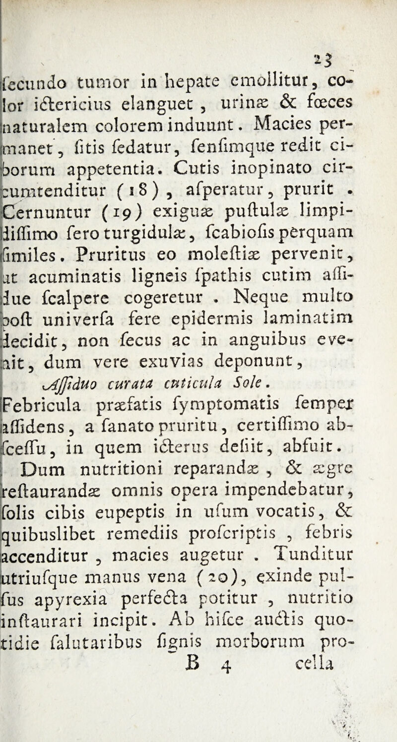 lor idtericius elanguet , urinae & foeces inaturalcm colorem induunt. Macies per¬ manet, fitis fedatur, fenfimque redit ci¬ borum appetentia. Cutis inopinato cir¬ cumtenditur ( 18 ) , afperatur, prurit . Cernuntur (19) exiguae puftulae limpi- liiffimo fero turgidulae, fcabioiis perquam ifimiles. Pruritus eo moleftiae pervenit, at acuminatis ligneis fpathis cutim affi- due fcalpere cogeretur . Neque multo ooft univerfa fere epidermis laminatim decidit, non fecus ac in anguibus eve¬ nit, dum vere exuvias deponunt, ^Ajpduo curata cuticula Sole. [Febricula praefatis fymptomatis fempejr affidens, a fanato pruritu, certiffimo ab- fceffu, in quem i clerus deliit, abfuit. Dum nutritioni reparandae , & aegre feftaurandae omnis opera impendebatur, [olis cibis eupeptis in ufum vocatis, & quibuslibet remediis profcriptis , febris accenditur , macies augetur . Tunditur tutriufque manus vena (20), exinde pul- fus apyrexia perfedla potitur , nutritio inftaurari incipit. Ab hifce au diis quo¬ tidie falutaribus fignis morborum pro- B 4 cella
