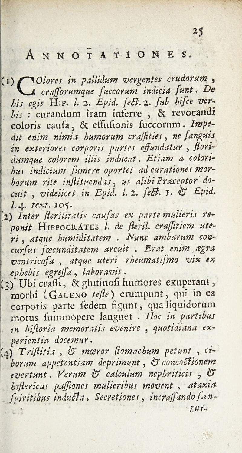 2| Annotationes. I ■■ ■ . ■ . v (i) f~^Olores in pallidum vergentes crudorum > \j crafforumque fuccorum indicia funt. De his egit HiP. /. 2. Epid. feB. 2. hifce ver- : curandum iram inferre , & revocandi coloris caufa, & effufionis fuccorum. Impe- j dzf e«i»z nimia humorum cra/fities, ne /anguis in exteriores corporis partes effundatur , flori- 1 dumque colorem illis .inducat. Etiam a colori- ' hus indicium Jumere oportet ad curationes mor¬ borum rite inflituendas, ut alibi Praceptor do- i cuit , videlicet in Epid. I. 2. feB. J. & tepid. 1.4. text. 105. 2,) Inter flerilitalis caufas ex parte mulieris re¬ ponit Hippocrates l. de fleril. craffitiem ute¬ ri , atque humiditatem . Nunc ambarum con- curfur fcecunditatem arcuit . Erat enim #gra ventricofa , atque uteri rheumatifmo vix e% . ephebis egreffa, laboravit. '3) Ubi craflfi, & glutinofi humores exuperant, morbi (Galeno te fle) erumpunt, qui in ea corporis parte fedem figunt, qua liquidorum motus fummopere languet . Hoc in partibus in hifloria memoratis evenire , quotidiana ex¬ perientia docemur. U) Triflitia , & moeror flomachum petunt , ci¬ borum appetentiam deprimunt, & concoBionem evertunt. Verum & calculum nephriticis , hyflericas pajffiones mulieribus movent , ataxia fpiritibus induBa. Secretiones, incraffandofan- > g u i-