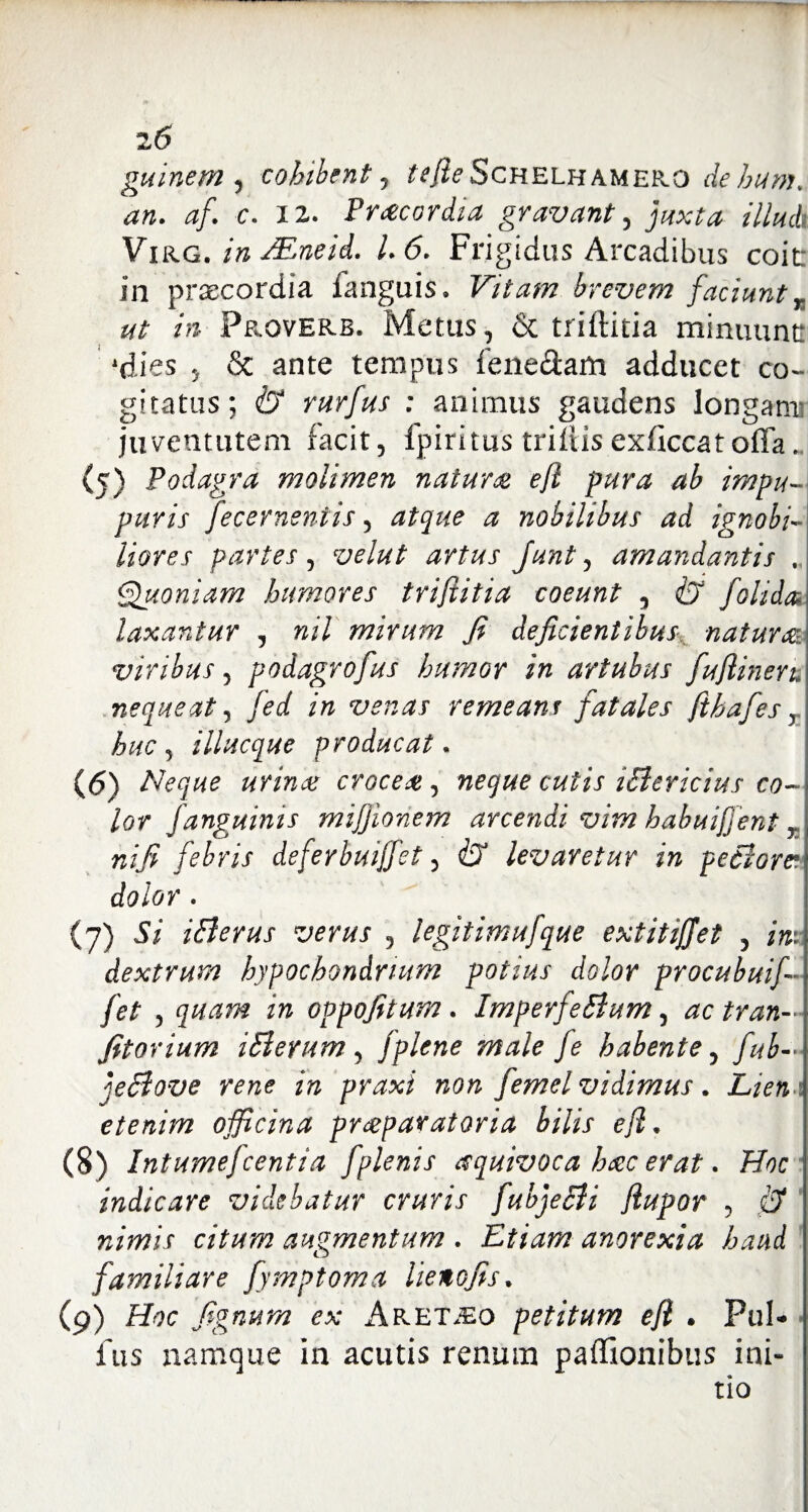 guinem , cohibent, ^<?Schelhamek.O dehum. an. af. c. 12. Prcecardia gravant, illud Virg. /» JEneid. I. 6. Frigidus Arcadibus coit in praecordia fanguis. Vitam brevem faciunt r ut in Proverb. Metus, & triftitia minuunt: ‘dies , & ante tempus fene&am adducet co¬ gitatus; & rurfus : animus gaudens longam! juventutem facit, Ipiritus trifiisexficcatoffa.. (5) Podagra molimen natura efl pura ab impu- puris fecerneniis, atque a nobilibus ad ignobi~ liares partes, velut artus Junt, amandantis . Quoniam humores trifiitia coeunt , & folida laxantur , nil mirum fi deficientibus natura viribus, podagrofus humor in artubus fuflinen. nequeat, fed in venas remeans fatales fthafes, huc , illucque producat. (6) Neque urina croce#, neque cutis iElericius co-\ lor Janguinis mifjionem arcendi vim habuiffent T nifi febris defeybuiffet, & levaretur in fetiore* dolor. (7) Si iBerus verus , legitimufque extitiffet , in: dextrum hypochondrium potius dolor procubuif- fet , quam in oppofitum . ImperfeBum, ac tran— fitorium iBeyum, jplene male fe habente, fub— jeBove rene in praxi non femel vidimus. Liem etenim officina praeparatoria bilis efl • (8) Intumefcentia fplenis esquivoca hac erat. Hoc indicare videbatur cruris fubjeBi flupor , ,& nimis citum augmentum . Etiam anorexia haud familiare fymptoma lienofis* (9) Htfc fignum ex ilPvET^o petitum efl . Pul¬ lus namque In acutis renum paffionibus ini¬ tio