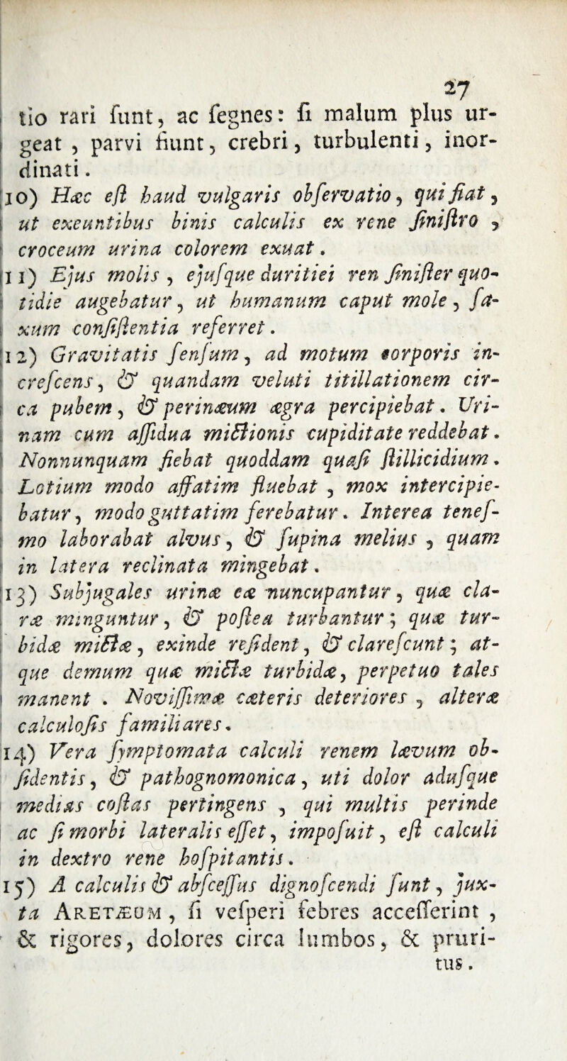 I tIo rari funt, ac fegnes: fi malum plus ur- i geat , parvi fiunt , crebri, turbulenti , inor¬ dinati . ; i o) Hac efl haud vulgaris ohfervatio, quifiat ? i ut exeuntibus binis calculis ex rene finiflro 5 ■ croceum urina colorem exuat. di) Ejus molis , ejufque duritiei ren Jinifter quo¬ tidie augebatur , ut humanum caput mole , /<#- xum confidentia referret. [12) Gravitatis fenfum 5 motum eorporis in- crefcens , <27 quandam veluti titillationem cir¬ ca pubem , <27 perinmm aegra percipiebat. Uri¬ nam cum affidua miSlionis cupiditate reddebat. Nonnunquam fiebat quoddam qua fi flillicidium * Lotium modo affatim fluebat , #70* intercipie¬ batur, modo guttatim ferebatur. Interea tenef- mo laborabat alvus, & fupina melius 5 z» latera reclinata mingebat. 13) Subjugales urina eae nuncupantur 5 §&<£ r# minguntur, <7 poflea turbantur; <7^ miB<%, exinde refident, ifX clarefcunt; g#? demum qiuc miShe turbida, perpetuo tales manent . Novijfima ceteris deteriores 5 altera calculofis familiares, 14) fymptomata calculi renem laevum ob¬ jicientis , <27 pathognomonica, uti dolor adufque I medias coflas pertingens , multis perinde ac fi morbi lateralis effet, impofuit, efl calculi in dextro rene hofpitantis. 15) A calculis <27 abfceffus dignofcendi funt, jux¬ ta ARETiEOM , fi vefperi febres accefferint , & rigores, dolores circa lumbos, & pruri¬ tus ,