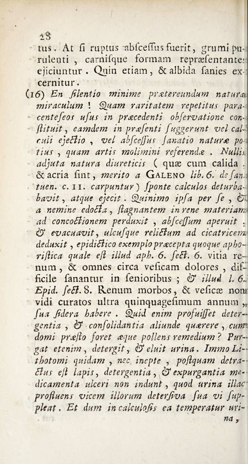 tus * At il ruptus abfcetTus fuerit, grumi pu¬ rulenti , carnifque formam repraefenta-ntcr ejiciuntur. Quin etiam, & albida fanies ex¬ cernitur. (i 6) En filent io minime proter eundum natur® miraculum ! Quam raritatem repetitus para- centefeos ufus in procedenti obfervatione con* flituit, eamdem in profenti fuggerunt vel cal¬ culi ejeBio , vel abfce/Jus janatio naturo po¬ tius , quam artis molimini referendo . Nullis adjuta natura diureticis ( quse cum calida . & acria fuit, merito a Galeno lib<6- de fana tuen. c. ii. carpuntur) jponte calculos deturba- bavit, atque ejecit. Quinimo ipfa per fe , & a nemine edoBa, jlagnantem in rene materiam ad concoBionem perduxit , abjceffum aperuit . & evacuavit, ulcufque reliBum ad cicatricem deduxit, epidiBico exemplo procepta quoque apho- rijlica quale ejl illud aph. 6. 6. vitia re¬ num , & omnes circa veficam dolores , dif¬ ficile fanantur in fenioribus ; & illud L 6« Epid. feB. 8. Renum morbos, & veficce noni vidi curatos ultra quinquagefimum annum n fua fidera habere . Quid enim projuijfet det eri¬ gentia , & confolidantia aliunde quorere y,curm domi proflo foret oque pollens remedium ? Pur¬ gat etenim , det er git y & eluit urina. Immo Li— thotomi quidam y nec inepte , pofiquam detra- Bus ejl lapis, detergentia y expurgantia me¬ dicamenta ulceri non indunt, quod urina illae profluens vicem illorum deterfiva fua vi fup- pleat. Et dum in calculo fis ea temperatur uri¬ na f