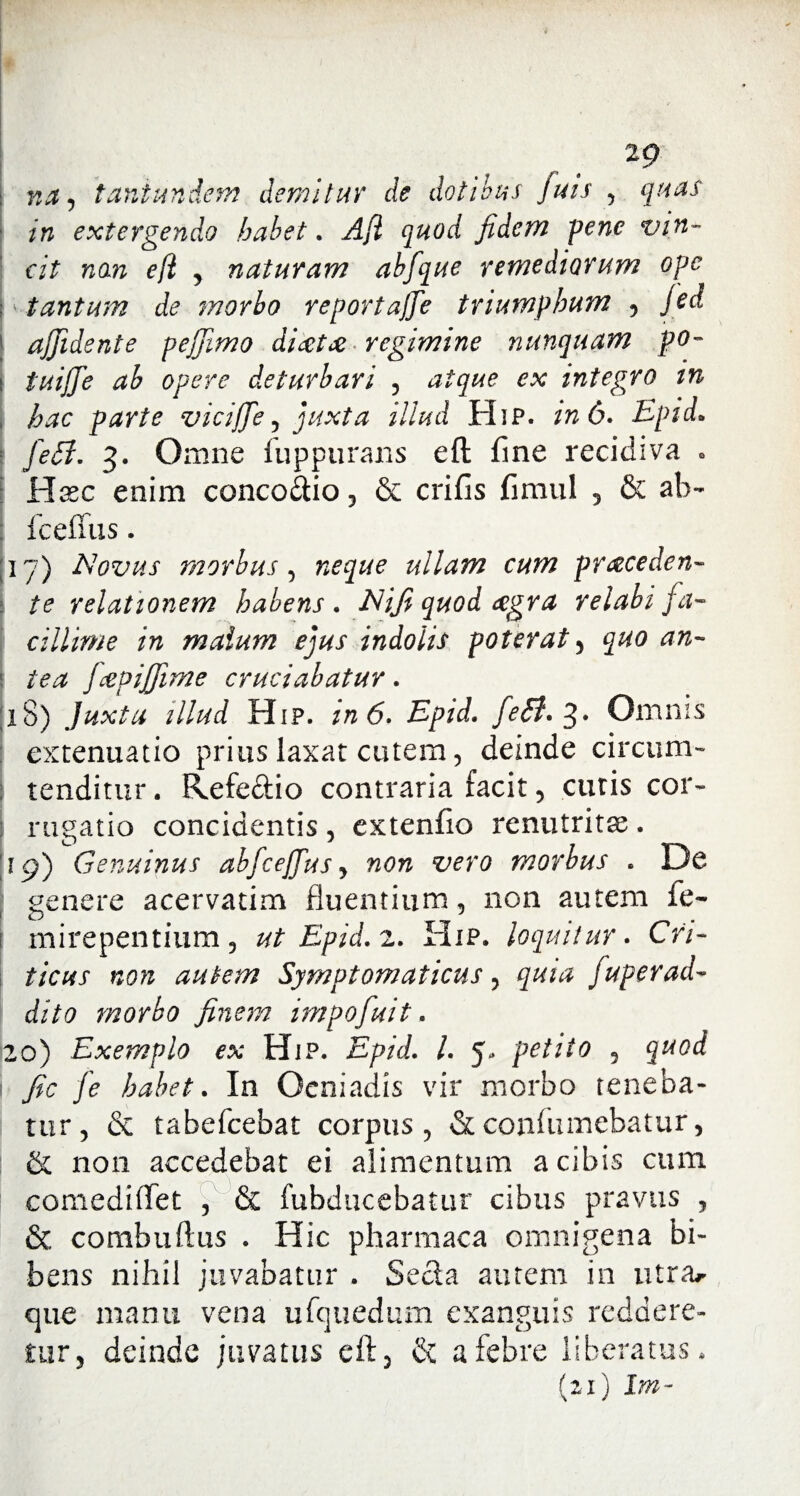 tg na, tantundem demitur de dotibus fuis , quas in extergendo habet. Afl quod fidem pene vin¬ cit non e (i , naturam abfque remediorum ope tantum de morbo reportajje triumphum , feci ajfidente pejjimo dicet de regimine nunquam po¬ tu iffe ab opere deturbari , atque ex integro in \ hac parte vicijfe, juxta illud Hip. in 6. Epid* fet7. 3. Omne fuppurans eft fine recidiva * Hxc enim conco&io, & crifis fimul 5 & ab- fc effu s. 17) Novus morbus, ullam cum proceden¬ te relationem habens . Nifi quod cegra relabi fa¬ cillime in malum ejus indolis poterat , quo an- i fopiffime cruciabatur. 18) Juxta illud Hip. 6. Epid. feB.%. Omnis extenuatio prius laxat cutem, deinde circum¬ tenditur . Refeftio contraria facit, cutis cor- rugatio concidentis , extenfio renutritse . 11 p) Genuinus abfcejfus, non vero morbus . De genere acervatim fluentium, non autem fe- mirepentium , ut Epid. 2. Hip. loquitur. Cri¬ ticus non autem Symptomaticus, quia fup er ad¬ dito morbo finem impofuit. 20) Exemplo ex Hip. Epid. I. 5** petilo , quod fic fe habet. In Oeniadis vir morbo reneba¬ tur, & tabefcebat corpus, &confumebatur, ! & non accedebat ei alimentum a cibis cum comediflet , & fubducebatur cibus pravus , & combuftus . Hic pharmaca omnigena bi¬ bens nihil juvabatur . Secla autem in utra^ que manu vena ufquedum exanguis reddere¬ tur, deinde juvatus eft, & a febre liberatus* (21) Im~
