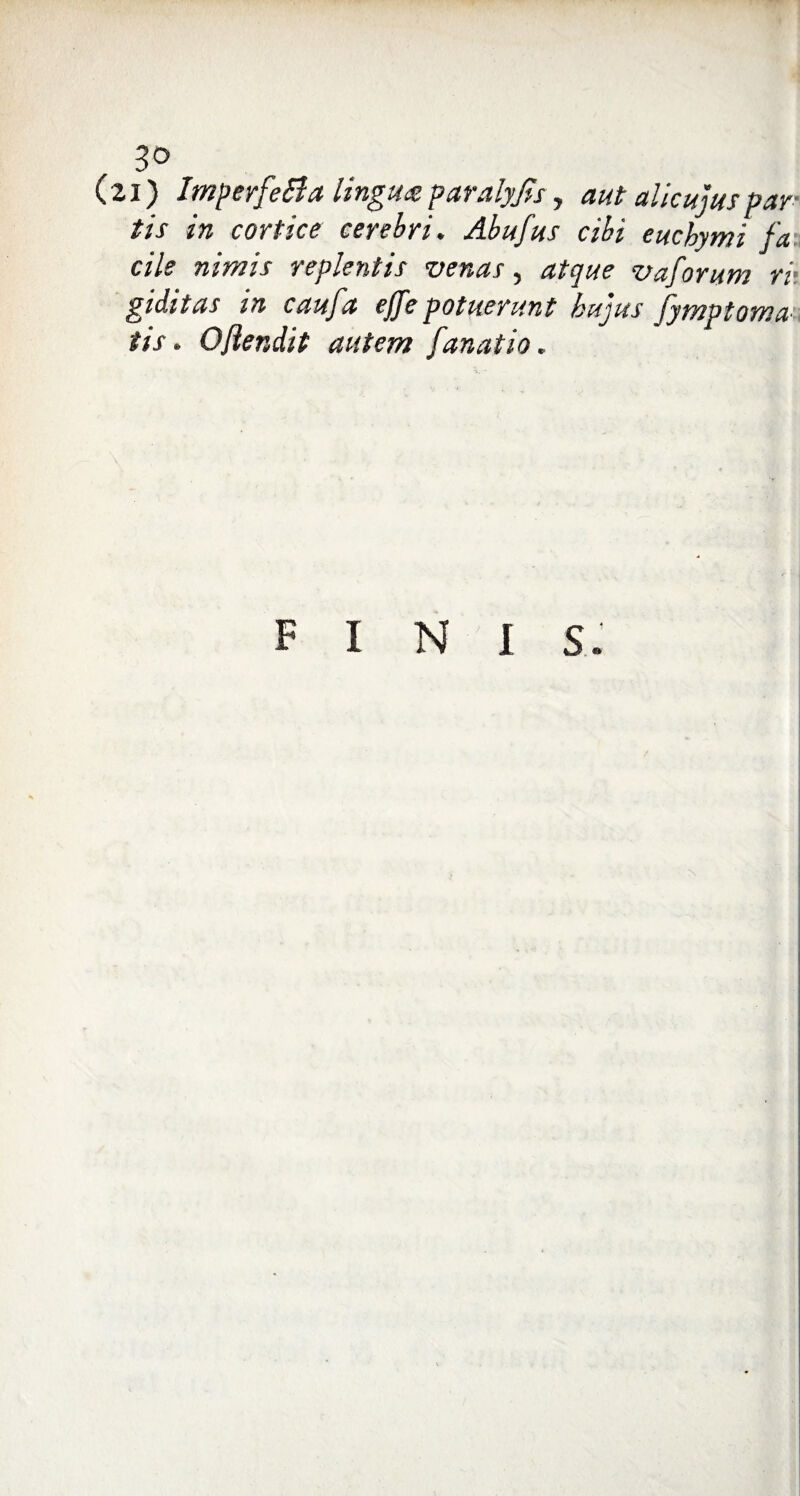 (zi) ImperfeBa lingux paralyjis y aut alicujus par¬ tis in cortice cerebri. Abufus cibi eucbymi fa cile nimis replentis venas, atque vaforum ri¬ giditas in caufa effe potuerunt hujus fymptoma tis. Ojiendit autem fanatio. FINI s: