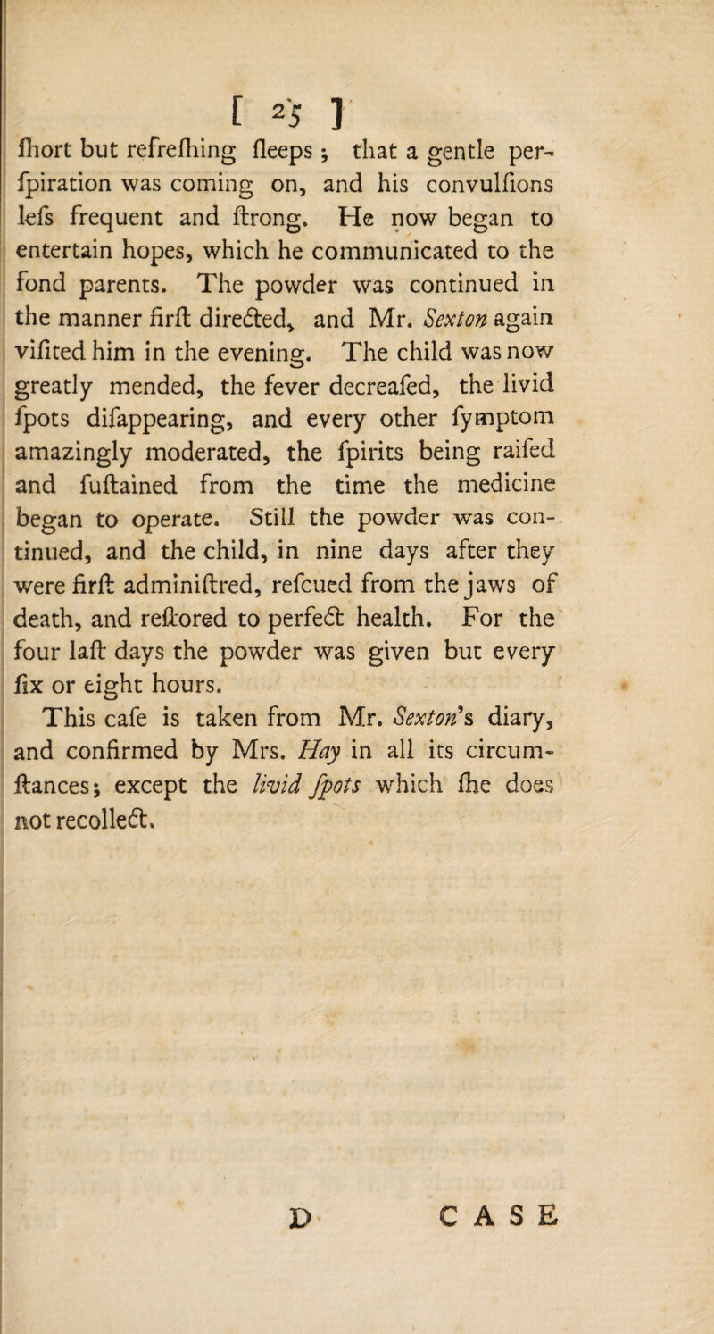 fhort but refrefhing (leeps; that a gentle per- fpiration was coming on, and his convulfions lefs frequent and ftrong. He now began to entertain hopes, which he communicated to the fond parents. The powder was continued in the manner firfl diredled, and Mr. Sexton again vifitedhim in the evening. The child was now greatly mended, the fever decreafed, the livid fpots difappearing, and every other fymptom amazingly moderated, the fpirits being raifed and fuftained from the time the medicine began to operate. Still the powder was con¬ tinued, and the child, in nine days after they were firft adminiflred, refcued from the jaws of death, and rellored to perfedt health. For the four laft days the powder was given but every fix or eight hours. This cafe is taken from Mr. Sextons diary, and confirmed by Mrs. Hay in all its circum- fiances; except the livid fpots which fhe does not recolledt.