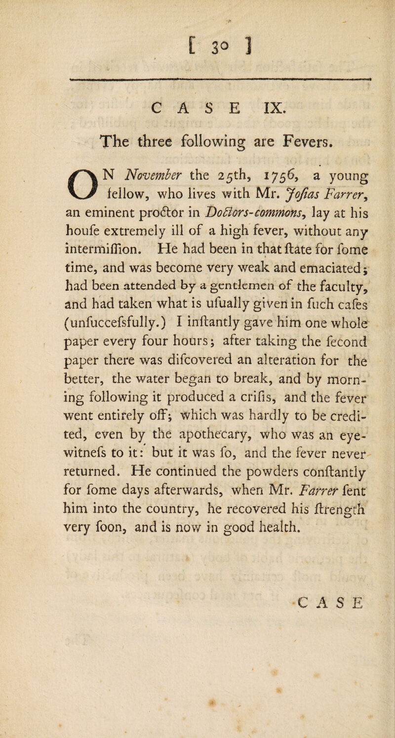 CASE IX. The three following are Fevers, ON November the 25th, 1756, a young fellow, who lives with Mr. Jofias Farrer, an eminent prodtor in Boftors-commons, lay at his houfe extremely ill of a high fever, without any intermifTion. He had been in that flate for fome time, and was become very weak and emaciated; had been attended by a gentlemen of the faculty, and had taken what is ufualiy given in fiich cafes (unfuccefsfully.) I inflantly gave him one whole paper every four hours; after taking the fecond paper there was difcovered an alteration for the better, the water began to break, and by morn¬ ing following it produced a crifis, and the fever went entirely off; which was hardly to be credi¬ ted, even by the apothecary, who was an eye- witnefs to it: but it was fo, and the fever never returned. He continued the powders conflantly for fome days afterwards, when Mr. Farrer fent him into the country, he recovered his flrength very foon, and is now in good health.