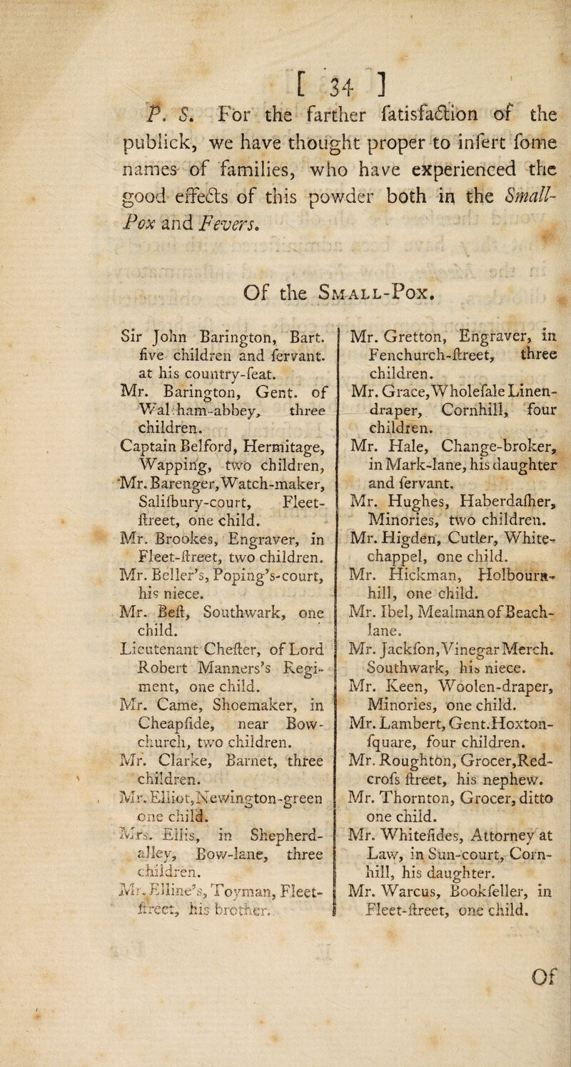 P. S. For the farther fatisfadion of the publick, we have thought proper to infert Tome names of families, who have experienced the good effects of this powder both in the Small- Pox and Fevers. Of the Small-Pox. Sir John Barington, Bart, five children and fervant. at his country-feat. Mr. Barington, Gent, of Wal: ham -abbey, three children. Captain Belford, Hermitage, Wappirig, two children, ‘Mr. Barenger, Watch-maker, Salifbury-court, Fieet- itreet, one child. Mr. Brookes, Engraver, in Fleet-ftreet, two children. Mr. Beller’s, Poping’s-court, his niece. Mr. Beit, Southwark, one child. Lieutenant Cheller, of Lord Robert Manners’s Regi¬ ment, one child. Mr. Came, Shoemaker, in Cheapfide, near Bow- church, two children. Mr. Clarke, Barnet, three children. Mr. Elliot, Newington-green one child. Mrs. Ellis, in Shepherd- alley, Bow-lane, three children. Mr^Eiline’s, Toyman, Fleet- Free:, his brother. Mr. Gretton, Engraver, in Fenchurch-ftreet, three children. Mr. Grace,Wholefale Linen- draper, Cornhill, four children. Mr. Hale, Change-broker, in Mark-lane, his daughter and fervant. Mr, Hughes, Haberdafher, Minories, two children. Mr. Higden, Cutler, White- chappel, one child. Mr. Hickman, Holbourn- hill, one child. Mr. Ibel, Mealman of Beach- lane. Mr. jackfon, Vinegar Merch. Southwark, hi& niece. Mr. Keen, Woolen-draper, Minories, one child. Mr. Lambert, Gent.Hoxton- fquare, four children. Mr. Roughton, Grocer,Red- crofs ftreet, his nephew. Mr. Thornton, Grocer, ditto one child. Mr. Whitefides, Attorney at Law, in Sun-court, Corn- hill, his daughter. Mr. Warcus, Bookfeller, in Fleet-ftreet, one child. Of