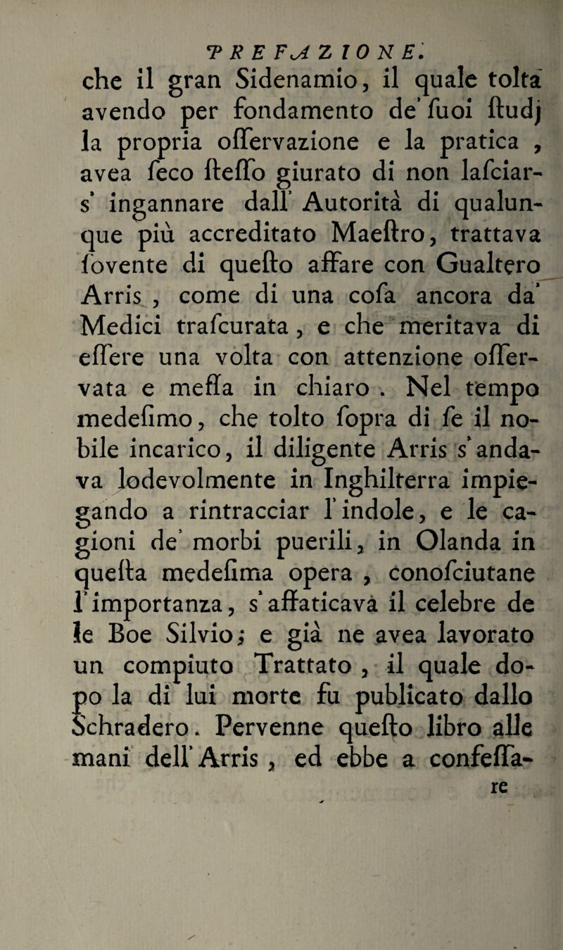 che il gran Sidenamio, il quale tolta avendo per fondamento de’ fuoi ftudj la propria olfervazione e la pratica , avea feco llelfo giurato di non lafciar- s’ ingannare dal! Autorità di qualun¬ que più accreditato Maeftro, trattava fovente di quello affare con Gualtero Arris , come di una cofa ancora da’ Medici trafcurata, e che meritava di edere una volta con attenzione olfer- vata e mefla in chiaro . Nel tempo medefimo, che tolto fopra di fe il no¬ bile incarico, il diligente Arris s’anda¬ va lodevolmente in Inghilterra impie¬ gando a rintracciar l’indole, e le ca¬ gioni de morbi puerili, in Olanda in quella medelìma opera , conofciutane l’importanza, s’affaticava il celebre de le Boe Silvio ; e già ne avea lavorato un compiuto Trattato , il quale do¬ po la di lui morte fu publicato dallo Schradero. Pervenne quello libro alle mani dell’Arris, ed ebbe a confelfa- re