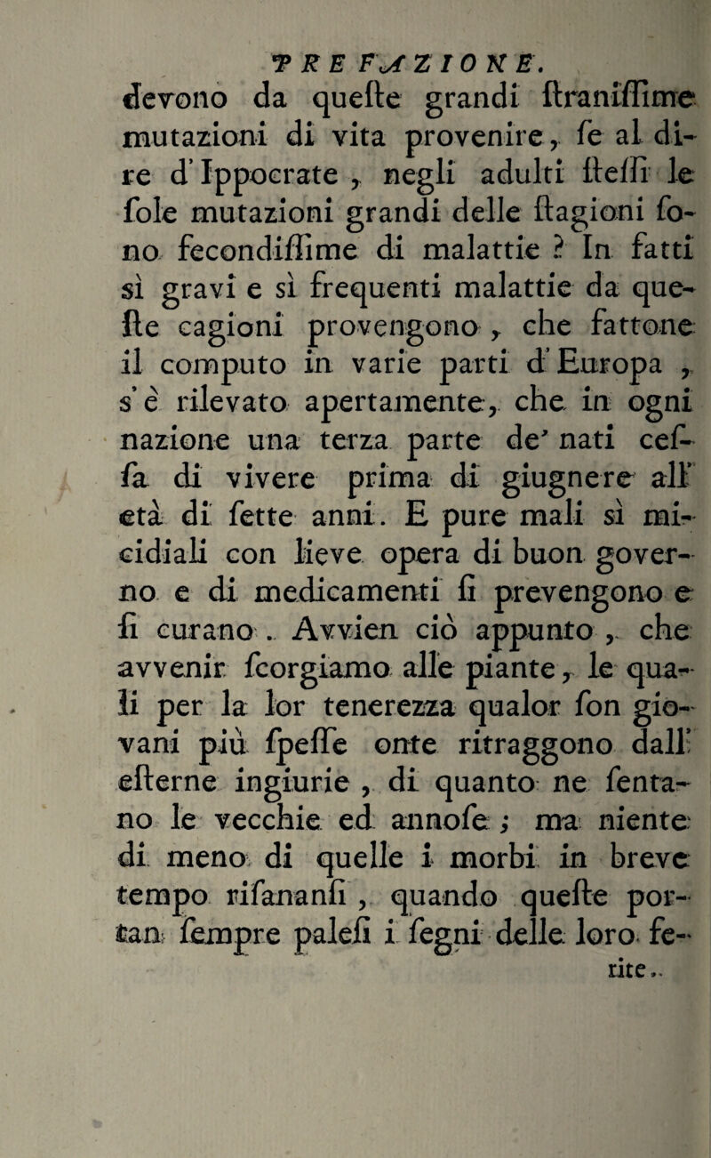 devono da quefte grandi ftraniffime mutazioni di vita provenire, fe al di¬ re d’Ippocrate , negli adulti fteflì le fole mutazioni grandi delle ftagioni fo¬ no fecondiffime di malattie ? In fatti sì gravi e sì frequenti malattie da que¬ lle cagioni provengono , che fattone il computo in varie parti d’Europa , s e rilevato apertamente, che in ogni nazione una terza parte de' nati ce fi¬ la di vivere prima di giugnere all età di fette anni. E pure mali sì mi¬ cidiali con lieve opera di buon gover¬ no e di medicamenti fi prevengono e fi curano . Avvien ciò appunto che avvenir, fcorgiamo alle piante, le qua¬ li per la lor tenerezza qualor fon gio¬ vani più Ipefte onte ritraggono dall’ efternc ingiurie , di quanto ne fenta- no le vecchie ed annofe ; ma niente di meno di quelle i morbi in breve tempo rifananfi , quando quefte por- fcm Tempre palefi i fegni delle, loro, fe¬ rite..