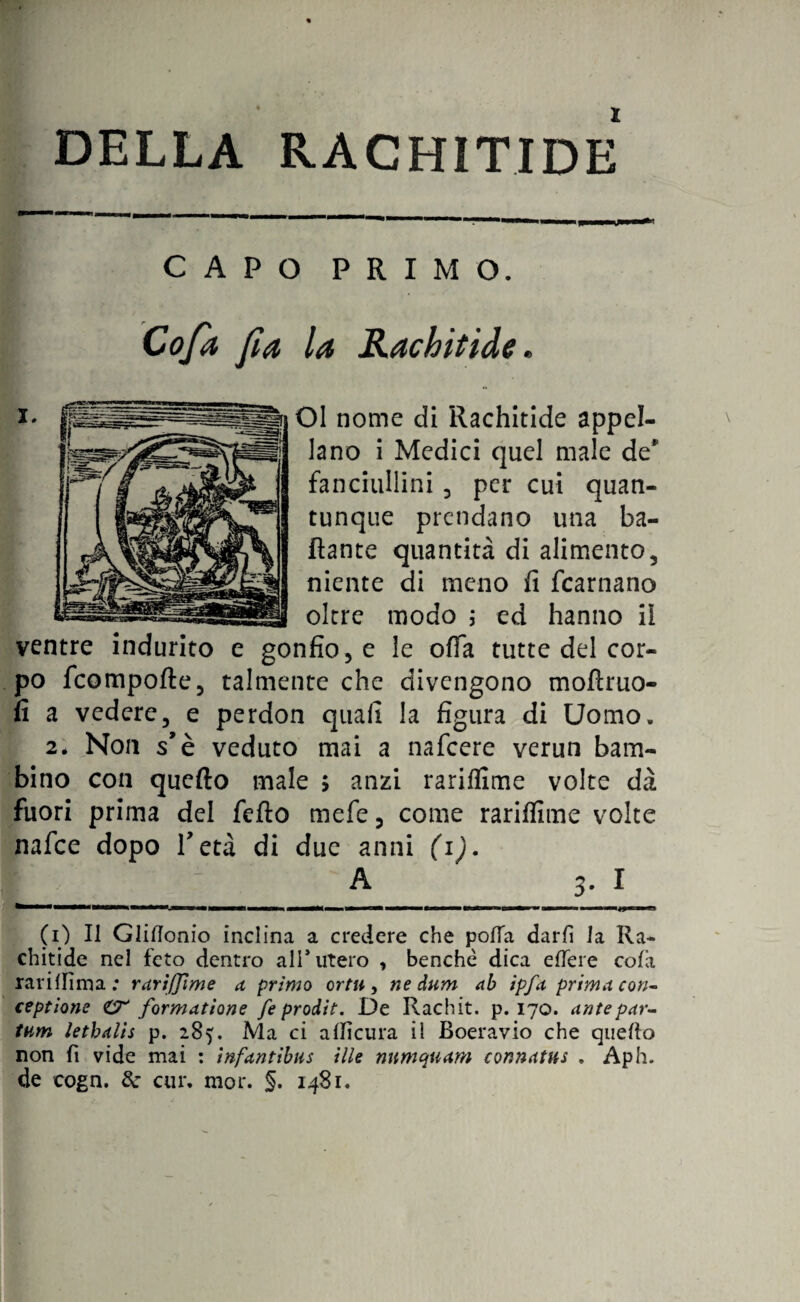 DELLA RACHITIDE CAPO PRIMO. la Rachitide. OI nome di Rachitide appel¬ lano i Medici quel male de* fanciullini 3 per cui quan¬ tunque prendano una ba¬ llante quantità di alimento, niente di meno fi fcarnano oltre modo ; ed hanno il ventre indurito e gonfione le offa tutte del cor¬ po fcompofte, talmente che divengono moftruo- fi a vedere 3 e perdon quali la figura di Uomo. 2* Non s’è veduto mai a nafcere verun bam¬ bino con quello male > anzi rariflime volte dà fuori prima del fello mefe 3 come rarilfime volte nafce dopo V età di due anni (1). ____A__ 3. I chitide nel feto dentro all* utero , benché dica elTere cola rarilfima ; rarifjìme a, primo or tu, ne dum ab ipfa prima con¬ cepitone CT formatone feprodit. De Rachit. p. 170. antepar- tum letbalis p. 285. Ma ci alficura il Boeravio che quello non fi vide mai : inf'antibus ille nnmquam connatus . Aph. de cogn. de cui*, mor. §. 1481. Co fa fi a