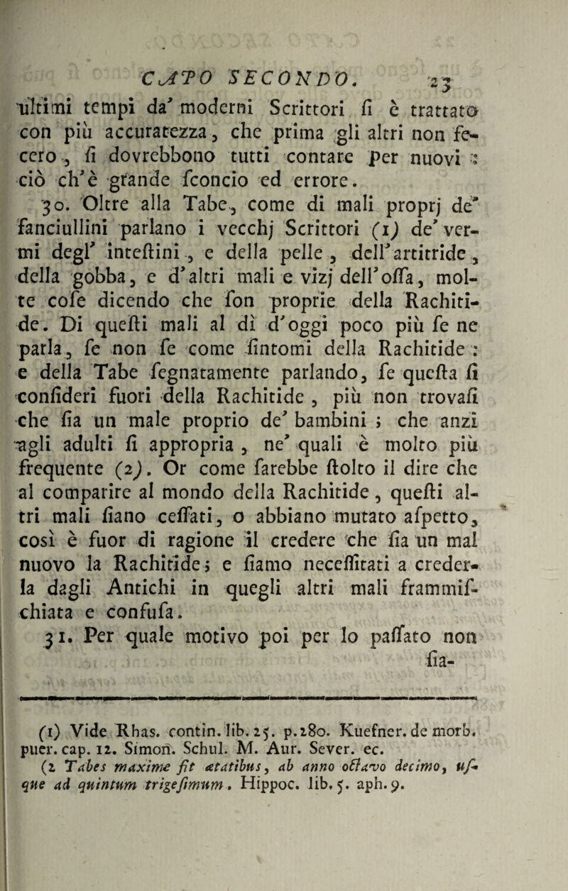 ultimi tempi da' moderni Scrittori fi c trattato con piu accuratezza, che prima gli altri non fe¬ cero -, fi dovrebbono tutti contare per nuovi •: ciò eh'è grande fconcio ed errore. ■30. Oltre alla Tabe, come di mali proprj de Fanciullini parlano i vecchj Scrittori (1) de* ver¬ mi degf inteftini , e della pelle, delT artitride , della gobba, e d>altri mali e vizj delloffa, mol¬ te cofe dicendo che fon proprie della Rachiti¬ de. Di quelli mali al dì d'oggi poco più fe ne parla, fe non fe come fintomi della Rachitide : e della Tabe fegnatamente parlando, fe quella fi confideri fuori della Rachitide , più non trovali che fia un male proprio de' bambini ; che anzi agli adulti fi appropria , ne' quali è molto più frequente (2). Or come farebbe flolto il dire che al comparire al mondo della Rachitide, quelli al¬ tri mali fiano celfati, o abbiano mutato afpetto, così è fuor di ragione il credere che fia un mal nuovo la Rachitide -, e fiamo neceflitati a creder¬ la dagli Antichi in quegli altri mali frammif» chiara e confufa. 31. Per quale motivo poi per Io pacato non fia- (1) Vide Rhas. contin. lib. 25. p.280. Kuefner. de mora, puer. cap. 12. Simorì. Schul. M. Aur. Sever. ec. (2 Tabes maxime fit atatibus, ab anno ottavo decimo, uf* qne ad quintnm trigefimnm. Hippoc. lib. 5. aph.$>.