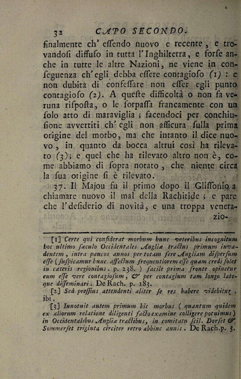 finalmente eh’ efTendo nuovo e recente , e tro¬ vandoli diffufo in tutta l’Inghilterra, e forfè an¬ che in tutte le altre Nazioni, ne viene in con- feguenza ch’egli debba effere contagiofo (1) : e non dubita di confeffare non effer egli punto contagiofo (2). A quelle difficoltà o non fa ve¬ runa rifpofta, o le forpaffa francamente con un folo atto di maraviglia ; facendoci per conchiu- iione avvertiti eh’ egli non afficura Alila prima origine del morbo, ma che intanto il dice nuo¬ vo , in quanto da bocca altrui così ha rileva¬ to (3), e quel che ha rilevato altro non è, co¬ me abbiamo di fopra notato , che niente circa la fua origine fi è rilevato. 37. Il Majou fu il primo dopo il Glifi-omo a chiamare nuovo il mal della Rachitide ; e pare che l’defiderio di novità, e una troppa venera- zio- [1] Certe qui confiderat morbiim hnne •veteribus incognitum hoc ultimo ferculo Occidentales lAngl'uz trattus primum in'va- dentem, intra pancos annos per totam fere ^Angliam difperfum effe (fufpicamur lune affé Cium frequentiorem effe quam credi folet in esteris regionibus . p. 238. ) fucile prima, fronte opinetur enm effe 'vere contagiofum, CT' per contagium tam longa late- qne diffeminari. De Rach. p. 183. [2] Sed preffins attendenti aliter fe res habere •videbitur . ibi. [3] Innotnit autem primum hic morbus ( qnantum qnidem ex aliornm relatione diligenti fatto examine colligere potuimus) in Qccìdentaltbus ^Angliee trattibus, in comitatn fcil. Dorfet Sommerfet trìginta circiter retro abbine annis . De Rach.p. 3.