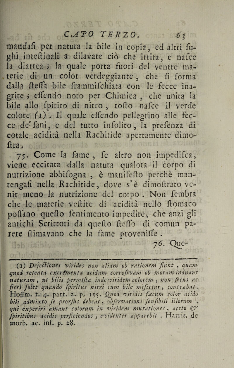 mandali per natura la bile in copia, ed altri fu¬ ghi interinali a dilavare ciò che irrita, e nafee la diarrea ; la quale porta fuori del ventre ma¬ terie di un color verdeggiante , che fi forma dalla ftefia bile frammifehiata con le fecce ina¬ grite j effe-lido noto per Chimica , che unita la bile allo fpirito di nitro , tofto nafee il verde colore fi) . Il quale e/fendo pellegrino alle fec¬ ce de1 * * * * * 7 fani 5 e del tutto infolito , la prefénza di cotale acidità nella Rachitide apertamente dimo- fira* 75. Come la fame , fe altro non impedifea, viene eccitata dalla natura qualora il corpo di nutrizione abbifogna , è manifefto perchè man¬ tengali nella Rachitide, dove s’è dimoftrato ve¬ nir. meno la nutrizione del corpo . Non fembra che le materie veftite di acidità nello ftomaco pollano quefto fentimento impedire, che anzi gli antichi Scrittori da quefìo fleffo di commi pa¬ rere {limavano che la fame provenire . 76. Que- (1) Dejeóh’ones vlrides non aliarti oh rationem fiunt , qnam quod retenta exerfmenta acid am corrofi'vam oh moram induant naturam^ ut bilis permìfla inde 'viridem colorcm , non ficus ac fieri folet quando fpiritns nitri cum bile m'ifcetur, contrabat. Hoffm. t. 4. part. 2. p, 155. Oiiod viridis f<.ecum color acido bili admixto fe prorfus debeat, obfervationi fienfibili illornm , qui experiri amant colorimi in viridem mutationes , aceto 0* Jfpiritibus acìdis perficiendos , e'inde n ter apparebit . Harris, de morb, ac. inf. p, 28.