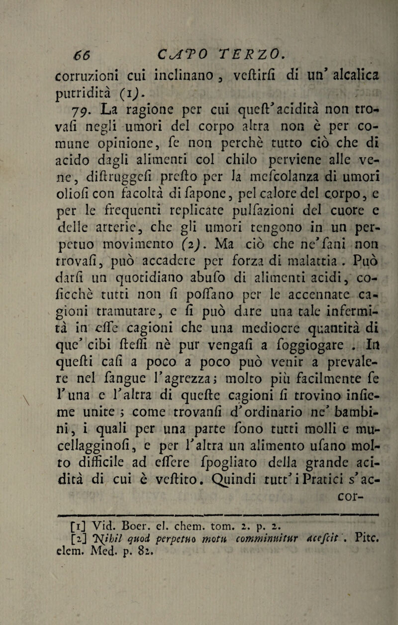 corruzioni cui inclinano , vcftirfi di un’ alcalica putridità (i)* 79. La ragione per cui quell' acidità non tro¬ vali negli umori del corpo altra non è per co¬ mune opinione, fe non perchè tutto ciò che di acido dagli alimenti col chilo perviene alle ve¬ ne, diftruggefi pretto per la mefcolanza di umori olioli con facoltà difapone, pel calore del corpo, e per le frequenti replicate pulfazioni del cuore e delle arterie, che gli umori tengono in un per¬ petuo movimento (2). Ma ciò che ne'fani non trovali, può accadere per forza di malattia. Può darli un quotidiano abufo di alimenti acidi, co- licchè tutti non li polTano per le accennate ca¬ gioni tramutare, e lì può dare una tale infermi¬ tà in ette cagioni che una mediocre quantità di que' cibi fletti nè pur vengali a foggiogare . Ili quelli cali a poco a poco può venir a prevale¬ re nel fangue l'agrezza; molto piu facilmente fe Puna e l'altra di quelle cagioni li trovino inlie- me unite ; come trovatili d'ordinario ne' bambi¬ ni, i quali per una parte fono tutti molli e mu- cellagginoli, e per l'altra un alimento ufano mol¬ to difficile ad elfere fpogliato della grande aci¬ dità di cui è vcftito. Quindi tutt'i Pratici s'ac¬ cor¬ ti] Vid. Boer. el. chem. tom. 2. p. 2. [2] 'Esibii quoti perpetuo motti comminnitur Acefcit . Pitc. elem. Med. p. 82.