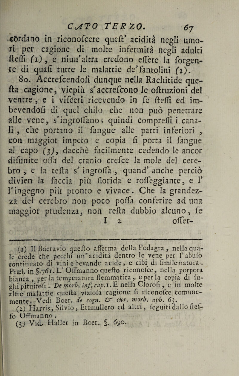 C<ATO TER 20. 6j córdano in riconofcere que/T acidità negli umo¬ ri per cagione di molte infermità negli adulti fìeffi (i) , e niun'altra credono e (fere la forgen- re di quafi tutte le malattie de'’fantolini (i). 80. Accrefcendofi dunque nella Rachitide que- fta cagione y viepiù s'accrefcxmo le oftruzioni del ventre 5 e i vifeeri ricevendo in fe ftefli ed im¬ bevendoli di quel chilo che non può penetrare alle vene, s'ingroflfano; quindi comprefli i cana¬ li 5 che portano il fangue alle parti inferiori , con maggior impeto e copia fi porta il fangue al capo (5^3 dacché facilmente cedendo le ancor difunite olla del cranio crefce la mole del cere- bro 5 e la tefta s* ingroffa 5 quand' anche perciò divien la faccia più florida e rofleggiante, e Y ringegno più pronto e vivace. Che la grandez¬ za del cerebro non poco poffa conferire ad una maggior prudenza, non reità dubbio alcuno, fe I z offer¬ ii) Il Boeravio quello afferma della Podagra , nella qua¬ le crede che pecchi un5 acidità dentro le vene per Pabulo continuato di vini e bevande acide, e cibi di limile natura . Piael. in §.761. L’ Offmanno quello riconolce, nella porpora bianca, per la temperaturaflemmatica, e per la copia di fu¬ chi pituiteli. De mori, inf cap. 1. E nella Clorofi, e in molte altre malattie quella viziola cagione fi riconolce comune¬ mente. Vedi Boer. de cogn. cnr. morb. nph. 63. (2) Harris, Silvio, Ettmullero ed altri, leguitidallo Bef¬ fo Offmanno.