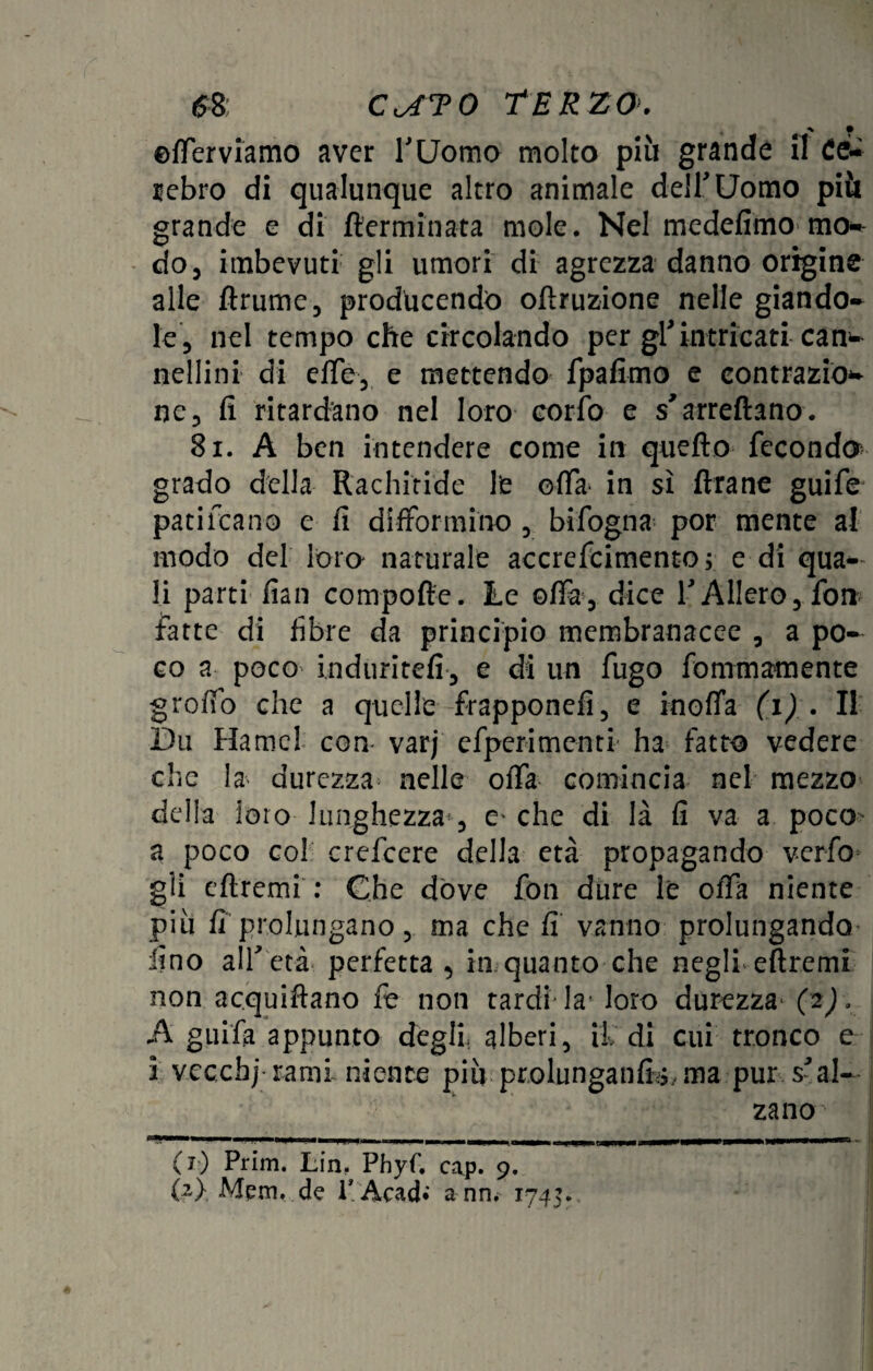 <58 C^TO TERZO'. % • ©{ferviamo aver TUomo molto più grande il Ce¬ lebro di qualunque altro animale deir Uomo più grande e di {terminata mole. Nel medefimo mo¬ do 3 imbevuti gli umori di agrezza danno origine alle ftrume, producendo oftruzione nelle giando- le, nel tempo che circolando per gKintricati can^ neilini di effe, e mettendo fpafimo e contrazio* ne 3 fi ritardano nel loro corfo e s'arreftano. 81. A ben intendere come in quello feconde* grado della Rachitide le offa in sì Arane guife pati rea n o e fi di fformino , bifogna por mente al modo del loro naturale accrefcimento; e di qua¬ li parti fian compofte. Le offa, dice f Alierò, fon fatte di fibre da principio membranacee , a po¬ co a poco induriteli, e di un fugo fommamente grolfo che a quelle frappone!!, e inolia (1) . Il I)u Ha me! con- varj efperimcnti ha fatto vedere che la durezza nelle olfa comincia nel mezzo della loro lunghezza , e'che di là fi va a poco a poco co! crefcere della età propagando v-erfo gli efiremi : Che dove fon dure le olfa niente più fi prolungano, ma che fi vanno prolungando lino all'età- perfetta, in quanto che negli efiremi non acquiftano fe non tardi-la- loro durezza- (2). A guifia appunto degli, alberi, il di cui tronco e 3 vccchj rami niente più prolungatili ma pur s'al- za no (j) Prim. Lin, Phyf. cap. 9. {2} Mpm. de P Acad* a nn, 1745.