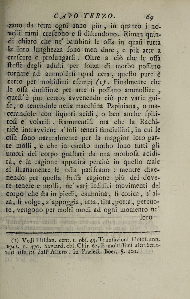 zano da terra ogni anno più , in quanto i no¬ velli rami crefcono e fi difendono. Riman quin¬ di chiaro che ne' bambini le ofifa in quali tutta la loro lunghezza fono men dure , e più atte a crefcere e prolungarli . Oltre a ciò che le offa fielFe degli adulti per forza di morbo poffano tornare ad ammollirli qual cera, quello pure è certo per molriflìmi efempj (i) . Finalmente che le offa duriflime per arte fi pollano ammollire , quell'è pur certo 5 avvenendo ciò per varie gui- fé, o tenendole nella macchina Papiniana, o ma¬ cerandole con liquori acidi o ben anche fpiri- tolì e volatili . Rammentili ora che la Rachi¬ tide intravviene a foli teneri fanciullini, in cui le offa fono naturalmente per la maggior loro par¬ te molli 5 e che in quello morbo fono tutti gli umori del corpo guaflati da una- morboia acidi¬ tà, e la ragione apparirà perchè in quello male sì ftranamente le offa patifcano : mentre dive¬ nendo per quella fielia cagione più del dove¬ re tenere e molli , ne' varj infiniti movimenti del corpo che Ila in piedi, cammina, fi corica, s'al¬ za, li volge, s'appoggia, urta,tira,porta, percuo¬ te j vengono per molti modi ad ogni momento ne' loro (1) Vedi Hildan. cent. 1. obf. 45.Tranfazioni filofof. ano. 1742. n. 470. Saviard. obi. Chir. 6z. E moltiffimi altri Scrit¬ tori riferiti dall1 * 3 Alierò. In Praeled, Boer. §, 401.