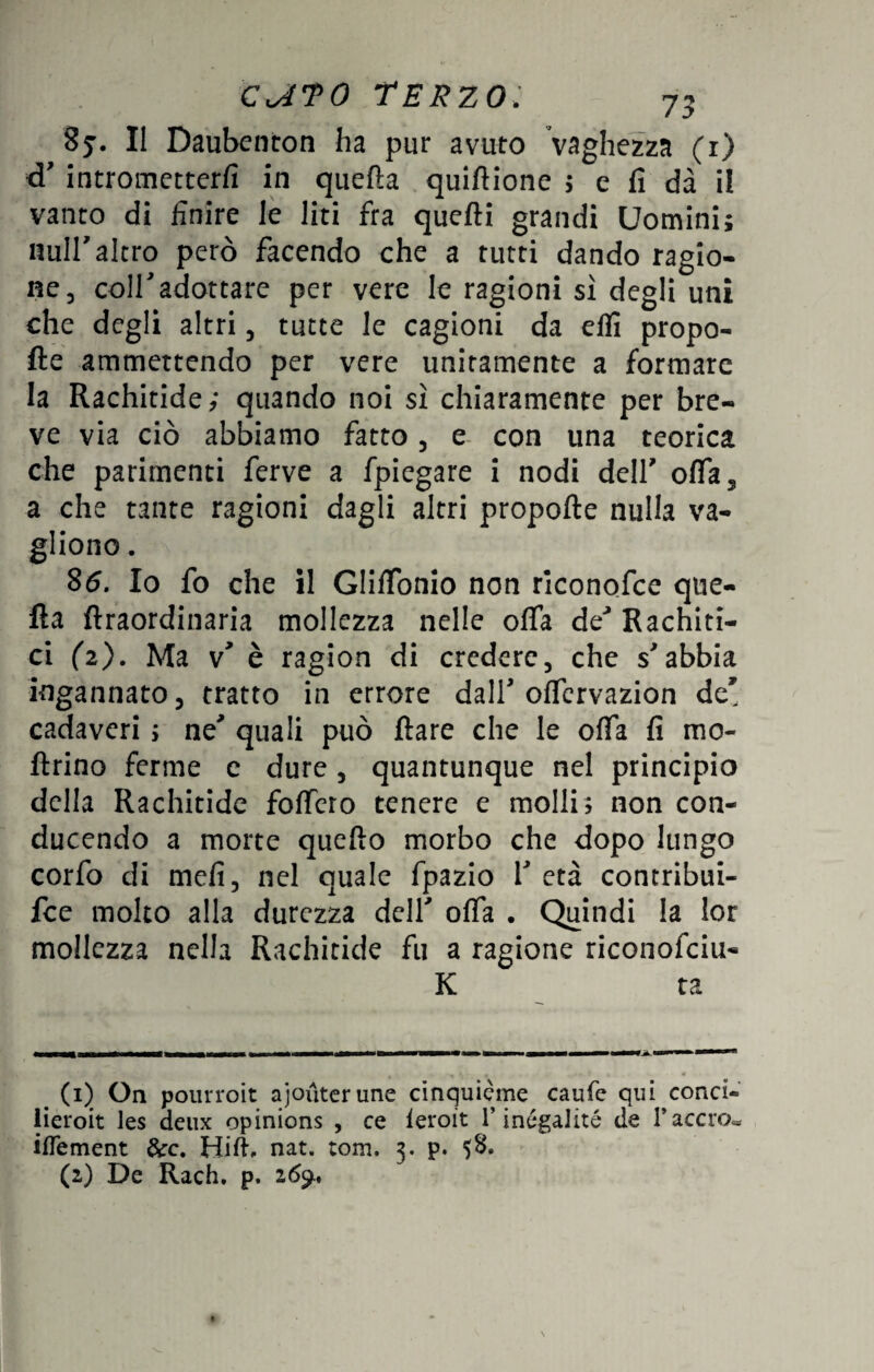 8j. Il Daubenton ha pur avuto Vaghezza (r) cT intrometterli in quella quiftione ; e fi dà il vanto di finire le liti fra quelli grandi Uomini; nuli'altro però facendo che a tutti dando ragio¬ ne, coll7 adottate per vere le ragioni sì degli uni che degli altri, tutte le cagioni da elfi propo¬ lle ammettendo per vere unitamente a formare la Rachitide; quando noi sì chiaramente per bre¬ ve via ciò abbiamo fatto , e con una teorica che parimenti ferve a fpiegare i nodi dell' offa, a che tante ragioni dagli altri propofte nulla va- gliono. 86. Io fo che il Glilfonio non riconofce que¬ lla ftraordinaria mollezza nelle offa deJ Rachiti¬ ci (2). Ma v' è ragion di credere, che s'abbia ingannato, tratto in errore dall' offervazion de' cadaveri ; ne' quali può Rare che le offa fi ino¬ ltrino ferme e dure, quantunque nel principio della Rachitide foffero tenere e molli; non con¬ ducendo a morte quello morbo che dopo lungo corfo di mefi, nel quale fpazio 1' età contribui- fee molto alla durezza dell' offa . Quindi la lor mollezza nella Rachitide fu a ragione riconofciu- K ta _ (i) On pourroit ajoùterune cinquième caufe qui conci- lieroit les deux opinions , ce feroit l’inégalité de l’acero- ifTement &c. Hill, nat. tom. 3. p. $8. (2) De Rach. p. 269.,