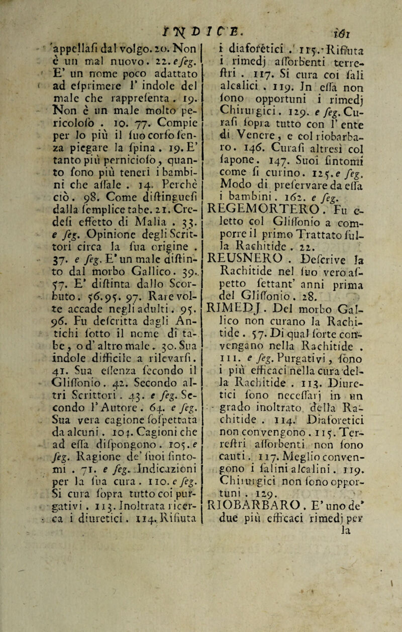 D 'appellali dal volgo. 20. Non I è un mal nuovo, iz.efeg. ' E’ un nome poco adattato ad elprimere 1* indole del male che rapprelenta . 19. Non è un male molto pe- ricololò . io. 77. Compie per lo più il fuo corio len¬ za piegare la l’pina . 19. E’ tanto più perniciolo , quan¬ to fono più teneri i bambi¬ ni che affale . 14, Perchè ciò. 98. Come dittinguefi dalla (èmplice tabe. 21. Cre¬ dei! effètto di Malìa . 33. e feg. Opinione degli Scrit¬ tori circa la fua origine . 37. e /èg. E’un male ditti ri¬ to dal morbo Gallico. 39.. *7. E* diftinta dallo Scor¬ buto. *6.9*. 97. Rare vol¬ te accade negli adulti. 95. 95. Fu descritta dagli An¬ tichi lòtto il nome di ta¬ be , od’ altro male. 30. Sua indole difficile a rilevarli. 41. Sua eilenza fecondo il Glifiònio. 42. Secondo al¬ tri Scrittori. 43. e feg. Se¬ condo V Autore. 64. e feg. Sua vera cagione folpettata da alcuni, ioCagioni che ad ella difpongono. 105. e feg. Ragione de’buoi finto¬ mi . 71. e feg. Indicazioni per la fina cura. no. c feg. Si cura lopra tutto coi pur¬ gativi . 113. Inoltrata ricer¬ ca i diuretici. 114.,Rifiuta 1 C B • ìGì i diaforètici ir*.-Rifiata i rimedj alforbenti terre- ftri . 117. Si cura coi lali aleatici . 119. In elfa non fono opportuni i rimedj Chirurgici. 129. e feg.Qu- rafi iopj a tutto con F ente di Venere, e colriobnrba- ro. 146. Curali altresì col lapone. 147. Suoi fintomi come fi curino. 1 z^.e feg. Modo di prefervare da eifa i bambini. 162. e feg. REGEMORTERO. Fu e- letto col Gl if fon io a com¬ porre il primo Trattato fili¬ la Rachitide . 22. REUSNERO . Defcrive la Rachitide nel Ino vero ap¬ petto fettant’ anni prima del Gli (fon io. 28. RIMEDJ. Del morbo Gal¬ lico non curano la Rachi¬ tide. 57. Di qual fòrte con¬ vengano nella Rachitide . 111. e feg. Purgativi, fono i più efficaci nella cura del¬ ia Rachitide . 113. Diure¬ tici fono necelfarj in un : - grado inoltrato, della Ra¬ chitide . 114. Diaforetici non convengono . 115. Ter- rettri alforbenti non fono cauti. 117. Meglio conven¬ gono i Ialini alcalini. 119. Chiiurgici non fono oppor¬ tuni . 129. RIOBARBARO. E* uno de* due più efficaci rimedi per la