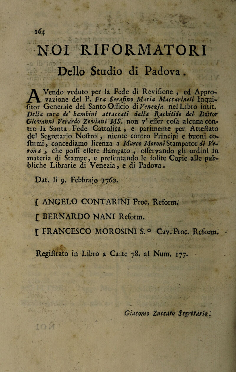 NOI RIFORMATORI Dello Studio di Padova . AVendo veduto per la Fede di Revificne , ed Appro¬ vazione del P. Fra Serafino Mutria Maccarineli Inqui- fìtor Generale del Santo Orifìcio di Venezia nel Libro intit. Della cura de* bambini attaccati dalla Rachitide del Dottor Giovanni Verardo Zeviani MS. non v* eflfer cola alcuna con¬ tro la Santa Fede Cattolica , e parimente per Atteftato del Segretario Noftro , niente contro Principi e buoni co* Rumi, concediamo licenza a Marco MoroniStampator di Ve¬ rona j, che polli edere Rampatoolfervando gli ordini in materia di Stampe, e prefentando le lolite Copie alle pub¬ bliche Librarie di Venezia, e di Padova, Dat. li 9. Febbrajo 1760. £ ANGELO CONTARINI Proc. Reforro* £ BERNARDO NANI Reform. £ FRANCESCO MOROSINI S.° Cav.Proc. Reform, * /ftv. * Regiftrato in Libro a Carte 78. al Num. 177, Giacomo laccato Segretario :