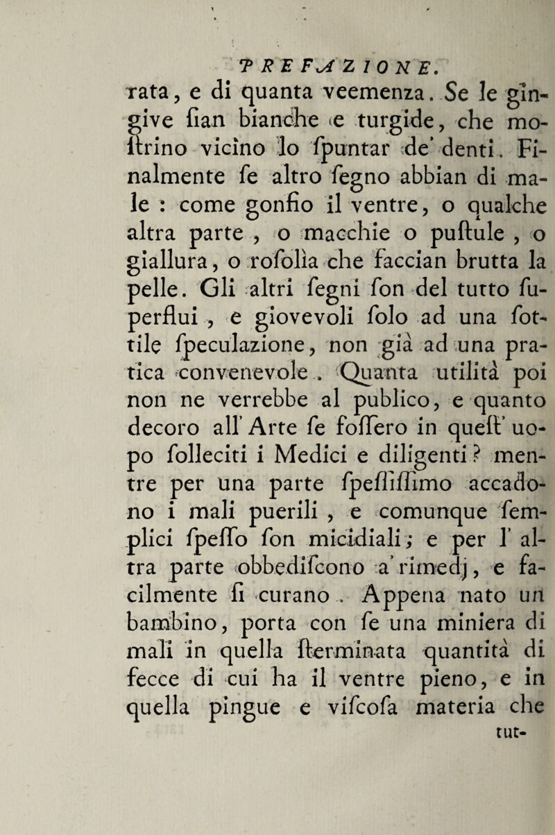 rata, e di quanta veemenza. Se le gln- give fian bianche e turgide, che ino¬ ltrino vicino lo Spuntar ;de’ denti. Fi¬ nalmente fé altro fiegno abbian di ma¬ le : come gonfio il ventre, o qualche altra parte , o macchie o puftule , o giallura, o irofiolìa che faccian brutta la pelle. Gli altri fegni fon del tutto fiu- perflui , e giovevoli fiolo ad una fiot¬ tile fipeculazione, non già ad una pra¬ tica convenevole . Quanta utilità poi non ne verrebbe al publico, e quanto decoro all’ Arte fie fofiero in quell’ uo¬ po Solleciti i Medici e diligenti ? men¬ tre per una parte fipefififfimo accado¬ no i mali puerili , e comunque Sem¬ plici Spello fion micidiali ; e per 1’ al¬ tra parte obbedificono arimedj, e fa¬ cilmente fi curano . Appena nato un bambino, porta con fie una miniera di mali in quella {terminata quantità di fecce di cui ha il ventre pieno, e in quella pingue e vificofia materia che tut-