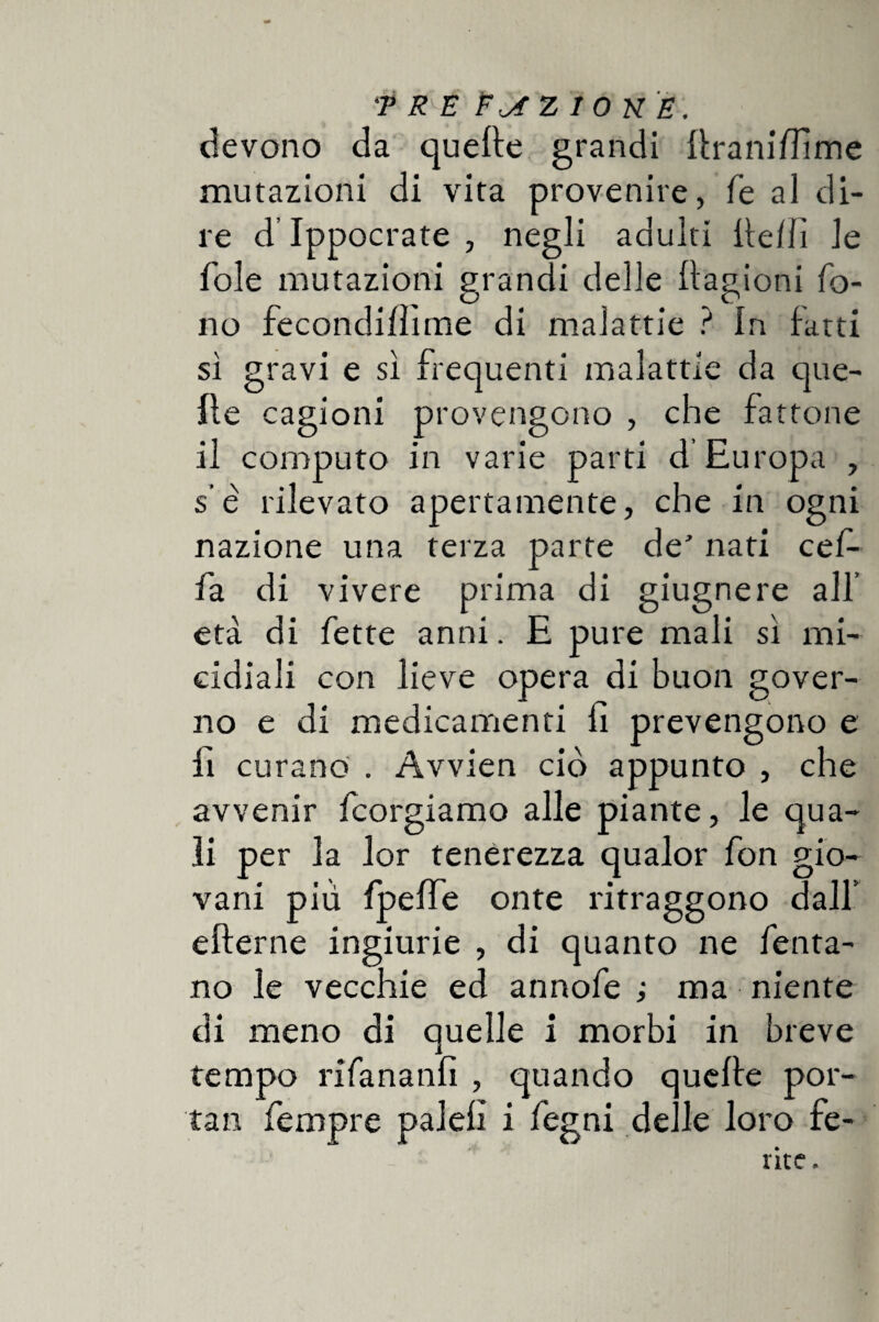 devono da quelle grandi ftraniffime mutazioni di vita provenire, fé al di¬ re d’Ippocrate , negli adulti ffellì le fole mutazioni grandi delle ilagioni fo¬ no fecondiffime di malattie ? In fatti sì gravi e sì frequenti malattie da que¬ lle cagioni provengono , che fattone il computo in varie parti d Europa , s e rilevato apertamente, che in ogni nazione una terza parte de’ nati cef- fa di vivere prima di giugnere all’ età di fette anni. E pure mali sì mi¬ cidiali con lieve opera di buon gover¬ no e di medicamenti fi prevengono e fi curano . Avvien ciò appunto , che avvenir fcorgiamo alle piante, le qua¬ li per la lor tenerezza qualor fon gio¬ vani piu fpeffe onte ritraggono dall’ efferne ingiurie , di quanto ne fenta- no le vecchie ed annofe ; ma niente di meno di quelle i morbi in breve tempo rifananfi , quando quelle por¬ tai! fempre palefi i fegni delle loro fe¬ rite.