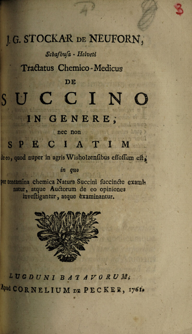 j. G. STOCKAR de NEUFORN, t Sclafbufa, - Helveti I ; \ ; • ^ ! Tra&atus Chemico- Medicus | DE SUCCINO IN GENERE; nec non S P E C I A T I M ieeo, quod mlper in agris Wisholzenfibus efFoflum eft*f 0 ♦ • i ' ‘J '* * s» in quo per tentamina chemica Natura Succini fuccinde examli natur, atque Audorum de eo opiniones inveftigantur, atque Examinantur. » LUGDUNI B A 7 A V O RV Mi 4 ¥d CORNELIUM de PECKEK, i jiu
