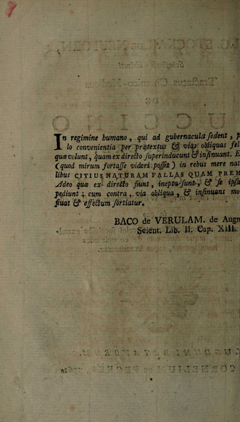 s O- / 4 x , x f> .■» * ‘ *•» - • 6 C. fc. «y »■ <* * * « *• .> Iw regimine humano , qui ad gubernacula/edent > p lo convenientia per pr detextus & vitys obliquas fel quot volunt^ quam ex directo fuperinducunt & infinuant. E (quod mirum fortaj/e videri poffit') in rebus mere nat libus c ITX U$, NAT U R AM FALLAS QUAM V R EM jPdeo quce ex direffio fiunt, inepta/untr, & /e ipfa pediunt v cum contra ,,via. obliqua , injinuans mo fiuat £? effeftum fortiatur. • BACO de'VERULAM. de Augn Scient. Lib. «. Gap. Xill. \ xjf im • j I-».. r rr . / » >~r