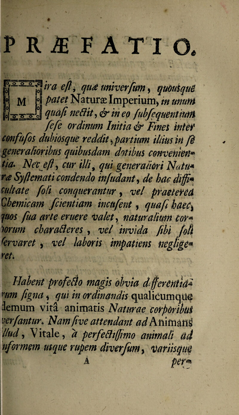 ' • , , PRAEFATIO. . \ \ '*■ > i *. iraefti qua univerfum, quousque putet Naturae Imperium, m unum qua/i neftit, & in eo fubfe.quentium fefe ordinum Initia & Fines inter confufos dubios que reddit, partium illius in fi generalioribus quibusdam dotibus convenkn* tia. Neceft, cur illi, qui generaliori Natu* ra Syftematicondendo infudant, de hae diffi* cultate foli conquerantur, vel praetered Chemicam fcientiam incufent, quafi haec, quos fua arte eruere valet, naturalium Cor« lorum charafteres, vel invida fibi foti (ervaret, vel laboris impatiens neglige■. Habent profero magis obvia differentia* nim figna, qui in ordinandis qualicumque demum vita animatis Naturae corporibus ver fantur. Nam five attendant ad Pstvmmi llud, V itale, a perfeftiffimo animali ad nfarmem usque rupem diverjitm, variisque A per* R ,