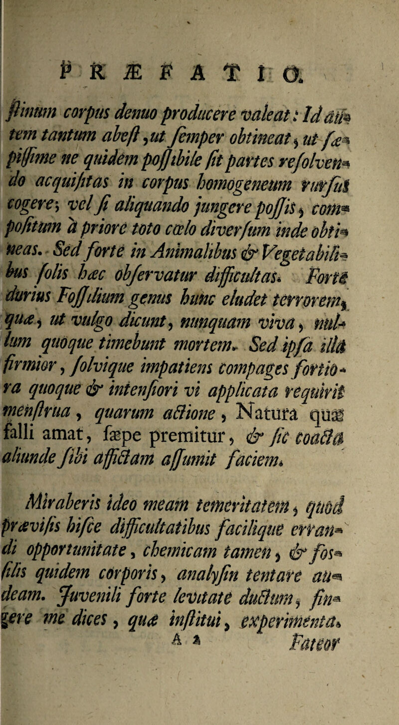 P K JE # A f I: a fimum corpus demo producere vale an Idam tem tantum abeft, ut femper obtineat $ ut fa^ piffime ne quidem pofiibile fit partes refolven* do ac qui jit as in corpus homogeneum rurfui cogere; vel fi aliquando jungere pofiis $ com* po/itum d priore toto coelo diverfum inde obth neas. Sed forte in Animalibus & Vegetabili» bus folis hac ob/ervatur difficultas* Forti durius Fojjdium genus hunc eludet terrorem^ qua, ut vulgo dicunt, nunquam viva, nui* lum quoque timebunt mortem. Sedipfd illtt firmior, folvique impatiens compages fortid* ra quoque & intenfiori vi applicata requirit: menftrua, quarum aftione , Natura quag falli amat, faspe premitur, & fic coabht aliunde jibi affiftam affiumit faciem* Miraberis ideo meam temeritatem * quod pravi fis hifce difficultatibus fac i lique erran» di opportunitate, chemicam tamen > & fos« filis quidem corporis, analyfin tentare au«* deam. Juvenili forte levitate dubium $ fin* gere me dices, qua inftitui, experimenta,, A * Fateor