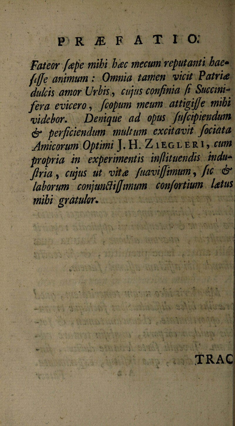 Fateor [tepe mihi hac mecum reputanti hae» fiffe animum: Omnia tamen vicit Patria dulcis amor Urbis,, cujus confinia fi Succini- evicero, fcopum meum attigijje mihi videbor. Denique ad opus fufcipiendum & perficiendum multum excitavit fociata Amicorum Optimi J.H. Ziegleri* cum propria in experimentis inftituendis indu» firia, cujus ut vita faaviffimum, fic & laborum conjunftiffmum confortium latus mihi gratulor. . ’ v l X ‘ I \4 ' TRAC