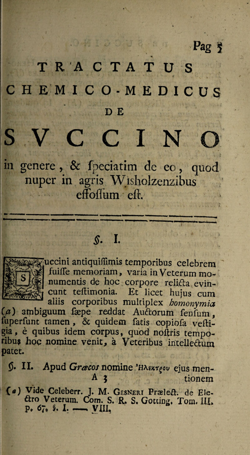 j Pag f TR A CTAT U S w v 1 • • - ' * * 1 * • ■ * .» CH E MICO-MEDICUS DE S V c C I N O / > . , Ai'. ' • t •< > in genere , & fpeciatim de eo, quod nuper in agris Wisholzenzibus effoiium • efr. §. I. ' 'uccini antiquiflimis temporibus celebrem 1 fuifle memoriam, varia in Veterum mo¬ numentis de hoc corpore reli&a evin¬ cunt teftimonia. Et licet hujus cum aliis corporibus multiplex homonymicc (a) ambiguum faepe reddat Auftorum fenfum, fuperfunt tamen , & quidem fatis copiofa vefti- gia, e quibus idem corpus, quod noftris tempo- ribu$ hoc nomine venit, a Veteribus intelledum patet. {5* II. Apud Gracos nomine ejus men- A } tionem («) Vide Celeberr. J. M. Gesneri Prcelefi. de Ele¬ ctro Veterum. Com. S. R, S, Gottin^ Tom. IIL P* 67, $. I..— yuu k.