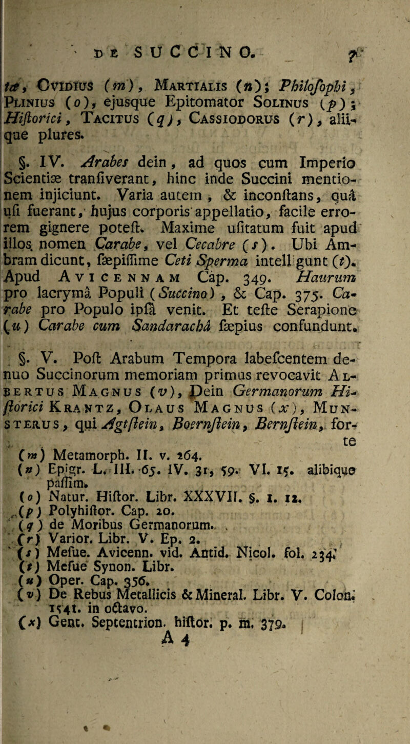 T tdi Ovidius (m), Martialis (»); Philofophi, Plinius (o), ejusque Epitomator Solinus {p)m% Hiflorici, Tacitus (q), Cassiodorus (r), alii- qae plures. t?.’- ^ §. IV. Arabes dein, ad quos cum Imperio Scientiae tran fi verant, hinc inde Succini mentio¬ nem injiciunt. Varia autem , St inconftans, qua ufi fuerant, hujus corporis appellatio, facile erro¬ rem gignere potefh Maxime ufitatum fuit apud illos nomen Carabe, vel Cecabre (s) . Ubi Am- bram dicunt, fepiflime Ceti Sperma intell gunt (0* Apud Avicennam Gap. 349. Haurum pro lacryma Populi (Succino) , St Cap. 375. Ca« rabe pro Populo ipfa venit. Et tefte Serapione (.u) Carabe cum Sandarachd fepius confundunt. - * . ■:c, T §. V. Pofi: Arabum Tempora labefcentem de- nuo Succinorum memoriam primus revocavit Al- jertus Magnus (v), Pein Germanorum Hi- jlorici Krantz, Olaus Magnus (x)9 Mun- sterus, qui Agtflein, BoernJlein9 Bernjiein9 for^ te («*) Metamorph. II. v. 164. (n) Epigr. L. III. 65. IV. 31, 59. VI. 1*. alibique patfim. (0) Natur. Hiftor. Libr. XXXVIL §. 1. 12. ,Xp) Polyhiftor. Cap. 20. (q) de Moribus Germanorum., . (r) Varior. Libr. V. Ep. 2. (/) Mefue. Avicenn. vid. Antld. Nicol. fol. 234? (t) Mefue Synon. Libr. (u ) Oper. Cap. 356. (v) De Rebus Metallicis &MineraI. Libr. V. Colon, JJ4t. in ottavo. (*) Gene. Sepcencrion. hiftor. p. m. 379* A 4 % •