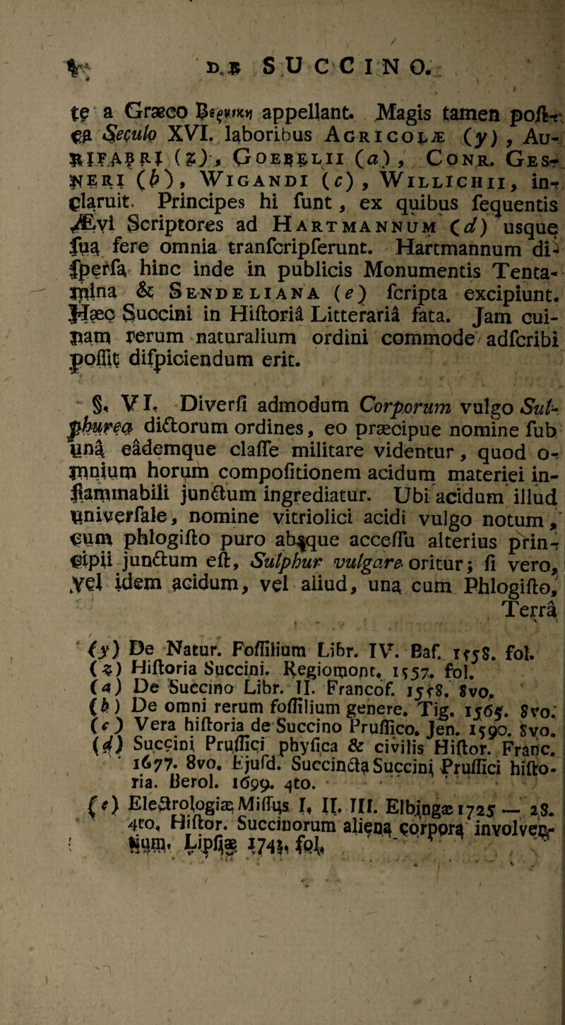 a Graeco appellant. Magis tamen poIW €2 $eculo XVI. laboribus Acrico^je (y) , Au- fcjFAfR* (2), Goeq^lii (a),' Conr, Ges- ^ERI (£), WlGANDI (c) , WlLLlCHII, in-r claruit. Principes hi funt, ex quibus fequentis <®yi Scriptores ad Hartmannum Cd) usque fua fere omnia tranfcripferunt. Hartmannum dP fpeMa hinc inde in publicis Monumentis Tenta¬ mina & Sendeliana (e) fcripta excipiunt. Haec Succini in Hiftorid Litteraria fata. Jam cui- jjatn rerum naturalium ordini commode/adfcribi poflit difpiciendum erit. §, VI. Diverfi admodum Corporum vulgo Sui-, phurea^dittorum ordines, eo praecipue nomine fub una eademque clafte militare videntur, quod o-r mniiun horqm compofitionem acidum materiei in- jkmmabili jun&um ingrediatur. Ubi acidum illud Univerfale, nomine vitriolici acidi vulgo notum, Cnm phlogifto puro absque accefiu alterius prin-? Cipii jundbum eft, Sulphur vulgare- oritur; fi vero, kyel idem acidum, vel aliud, una cum Phlogifto, Terra * v = O) Natur. Foflilium Libr. IVr. Baf. TfjS. fol. (s) Hiftoria Succini. Regiomont. M57. fol. ia) De Succmo Lrbr. II. Francof. ijirS. Svo. {&) De omni rerum fofiilium genere. Tig. 1565. $vo. (O Vera hiftoria de Succino Pruflico. Jen. 1500. Svo. W Succini Prujfici pbyfica & civilis Hiftor. Franc. 1677. 8vo. fcjufd. Succind? Succini Pruflici hifto¬ ria. Heroi. 1699. 4t0- * {*) Ele^roJogiasMiftgs I, II. III. Elbjng® 1725 — 2S. 4to« Hiftor. Succinorum aliena corpora inYolveEr •I %W', WW !