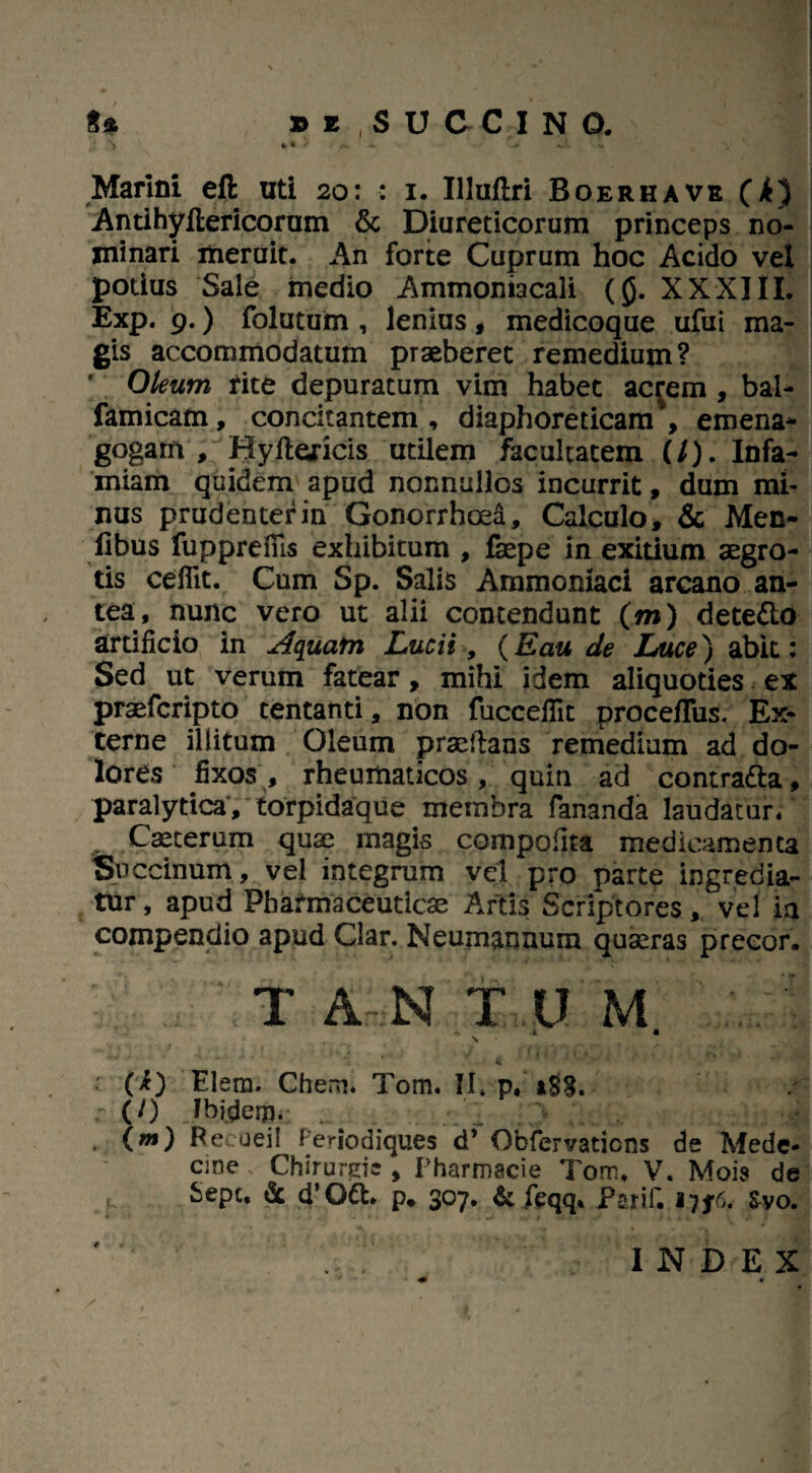 Marini eft uti 20: : 1. Illuftri Roerhavb (i) Antihyftericorum & Diureticorum princeps no¬ minari meruit. An forte Cuprum hoc Acido vel potius Sale medio Ammoniacali (0. XXXIII. Exp. 9.) folutum , lenius, medicoque ufui ma¬ gis accommodatum praeberet remedium? ' Oleum rite depuratum vim habet acrem , bal- famicam, concitantem , diaphoreticam', emena* gogam , Hyflericis utilem facultatem (/). Infa¬ miam quidem apud nonnullos incurrit, dum mi¬ nus prudenter in Gonorrhoea, Calculo, & Men- flbus fupprefiis exhibitum , faepe in exitium aegro¬ tis ceflit. Cum Sp. Salis Ammomaci arcano an¬ tea, nunc vero ut alii contendunt (m) dete&o artificio in Aquafn Lucii, (Eau de Luce) abit: Sed ut verum fatear, mihi idem aliquoties ex praefcripto tentanti, non fuccefiit proceffus. Ex¬ terne illitum Oleum praedans remedium ad do¬ lores fixos , rheumaticos , quin ad contratta, paralytica, torpidaque membra fananda laudatur/ „ Caeterum quae magis compofita medicamenta Saccinum , vel integrum vel pro parte ingredia¬ tur, apud Pharmaceuticae Artis Scriptores, vel ia compendio apud Clar. Neumannum quaeras precor. T AN TUM A • ‘ , S ■ * a * • **’ ■ : (i) Elera. Chem. Tom. II* p. r (0 Ihideip. (m) Be ueil Teriodiques d’ Obfervaticns de Mede* cine Chirurgie , Pharmscie Tom. V. Mois de fcept. & d’Ott. p. 307. & feqq* Psrif. 17^6. Svo. INDEX •