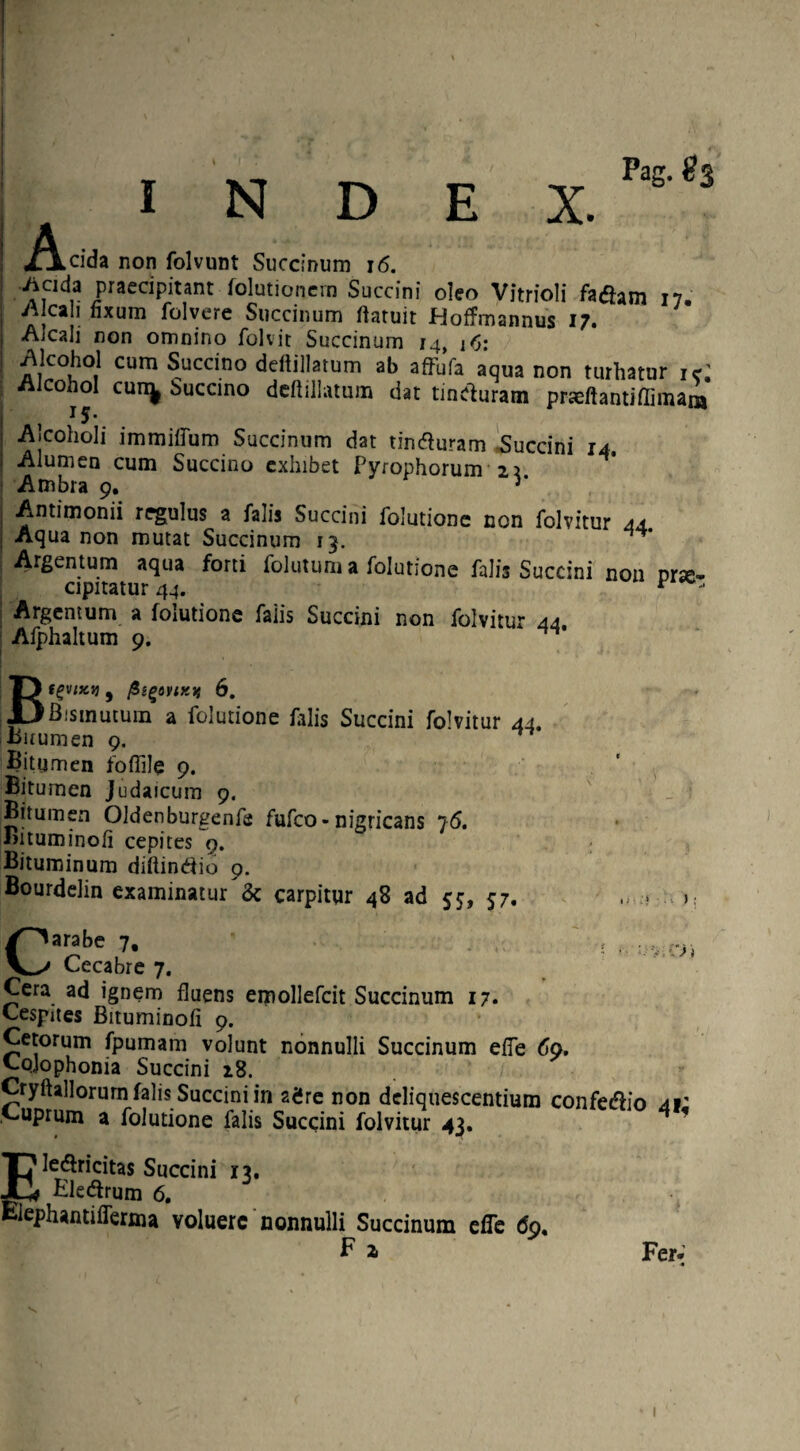 A. Pag. #3 _.eida non folvunt Succinum 16. iiada praedpitant folutioncrn Succini oleo Vitrioli fadhm 17. ^Icali nxum folvere Succinum ftatuit Hoffmannus 17. j Aicali non omnino folvit Succinum 14, 16: ! ^,Ic0i,0t1 cum Succino deftillatum ab affjfa aqua non turhatur i<r. cohol cun^ Succino deftillatum dat tinefturam praeftantiffimam J5- I -Alcoholi immiftum Succinum dat tinfturam Succini 14. i Alumen cum Succino exhibet Pyrophorum 2? Ambra 9. v Antimonii regulus a falis Succini folutione non folvitur 44 I Aqua non mutat Succinum 13. Argentum aqua forti folutum a folutione falis Succini non prse- cipitatur 44. t - Argentum a folutione falis Succini non folvitur 44. Afphaltum 9. ^ Bfgvix}} 9 fiigoy:xif 6. Bismutum a folutione falis Succini folvitur 44. Bitumen 9. Bitumen foflile 9. Bitumen Judaicum 9. Bitumen Oldenburgenfa fufco-nigricans 76. Bituminoft cepites 9. Bituminum diftintfio 9. Bourdelin examinatur & carpitur 48 ad 55, 57. '.v. S) j Carabe 7, Cecabre 7. Cera ad ignem fluens emollefcit Succinum 17. Cespites Bituminoft 9. Cetorum fpumam volunt nonnulli Succinum efte do. Cojophonia Succini 18. Cryftallorum falis Succini in ae*re non deliquescentium confedho 41' Cuprum a folutione falis Succini folvitur 43. f Ele&ricitas Succini 13. Eledfrum 6. Kephantifferma voluere nonnulli Succinum effe do. P a Fer. s