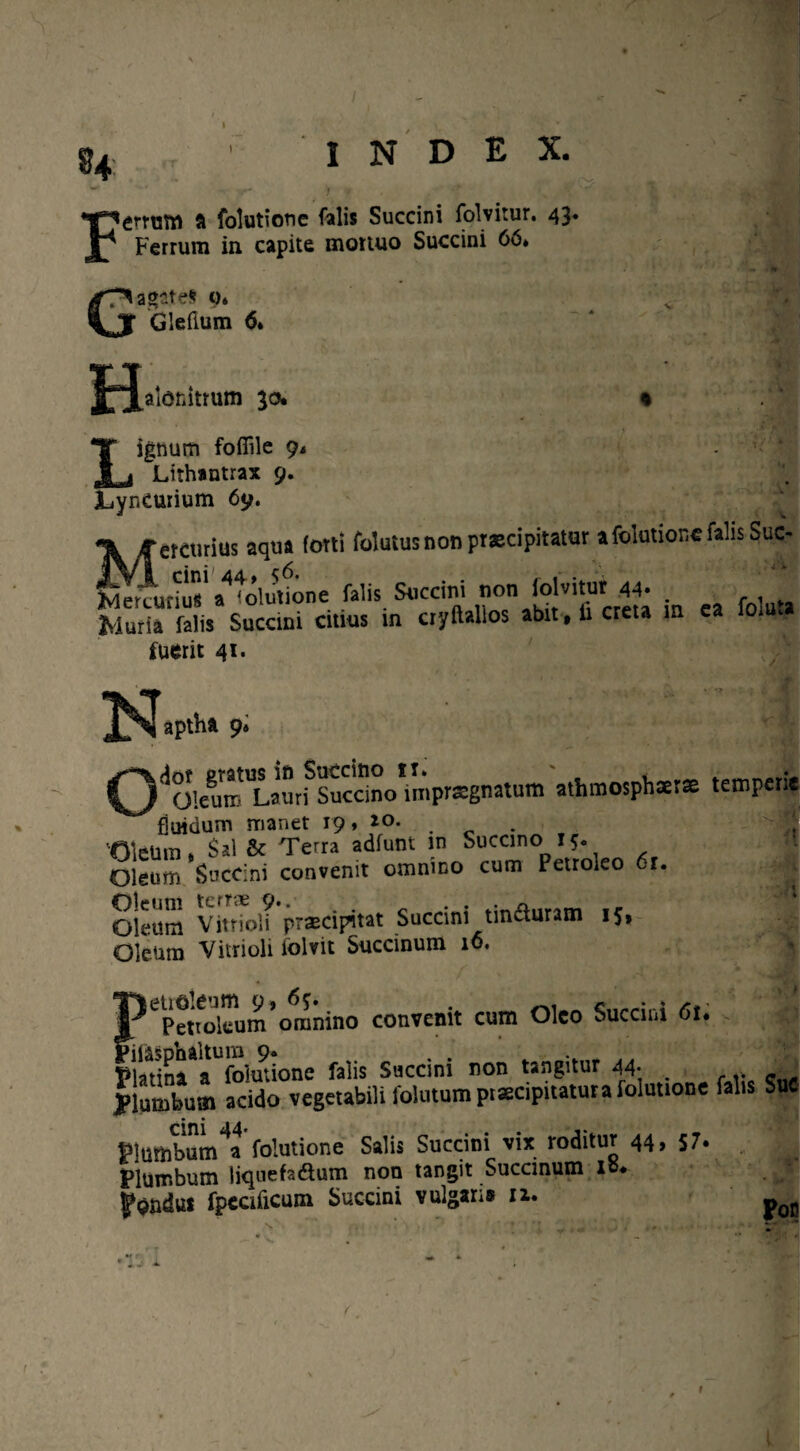 54 INDEX. F - r* > ' • ; T errutn ft folutione falis Succini folvitur. 43* Ferrum in capite mortuo Succini 66. G agate* 0* Glefium 6. H alonitrum 30. Lignum foffile 9. Lithantrax 9. Lyncurium 69. * w jf etcurius aqua (otti foluiusnonpr®cipitatur a folutione falis Suc- Wrajriu' a^olutkme falis Succini non folvitur 44- . Sa falis Succini citius in cryftallos abit, li creta in ea fomta fuerit 41. N apthft 9. )^01ewro'L.aurfsucdno*impr*gnatum athmosphatse temperie fluidum manet 19, 20. 'Oleum, Sal & Terra adfunt in Succino r 5. Oleum Succini convenit omnino cum Petroleo 6r. OU-um VitrTol? praecipitat Succini tincturam 15, Oleum Vitri oli folvit Succinum i6. T^epetroleum*omnino convenit cum Oleo Succini 6l« > l Pladnr^foluuone falis Succini non tangitur 44- . plumbum acido vegetabili folutum praecipitatura folutione falis SuC Plumbum^a folutione Salis Succini vix roditur 44, 57» Plumbum liqnefaftum non tangit Succinum lo. |ond« fpecificum Succini vulgans rx. pQ[. r