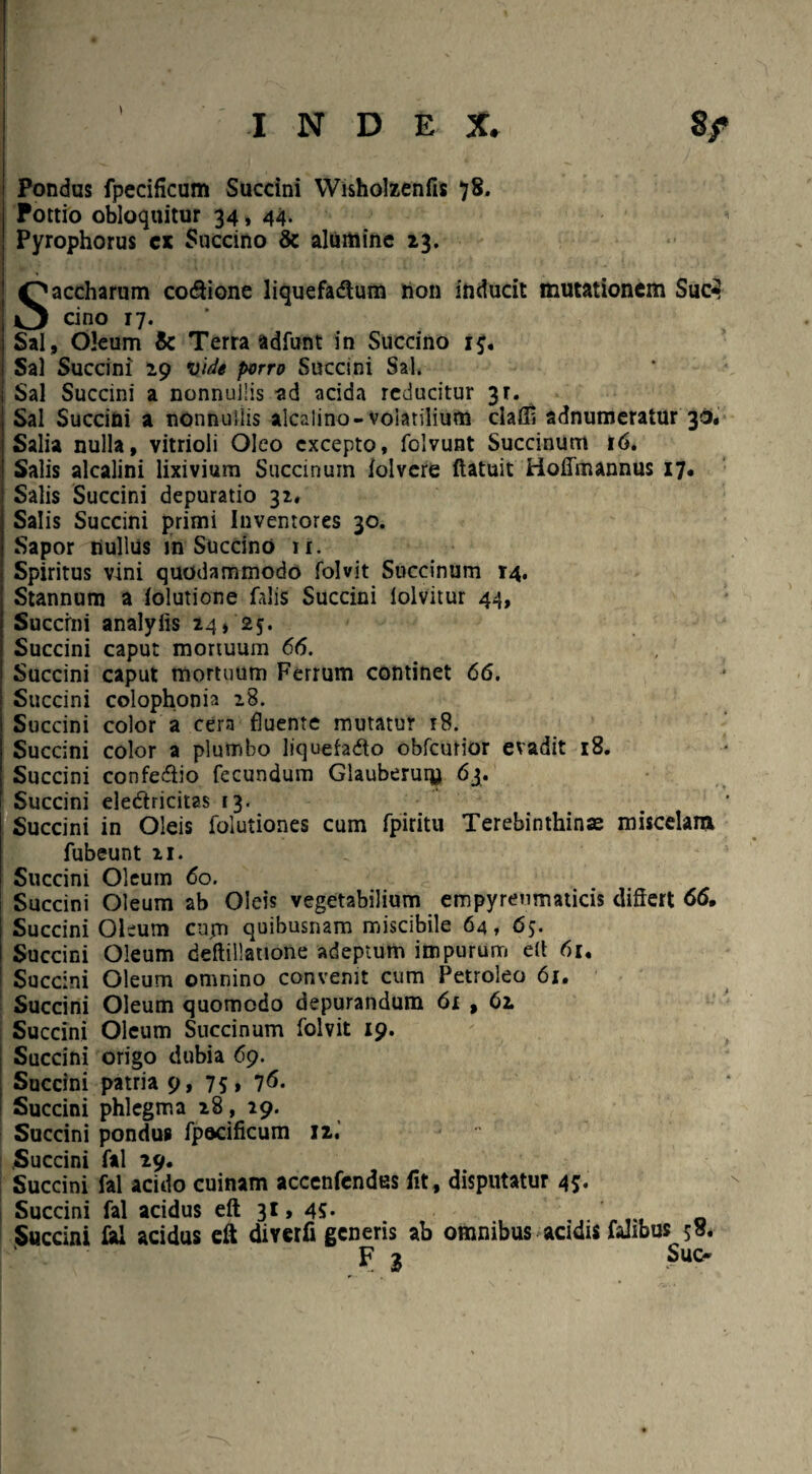 INDE X. 8/ Pondus fpecificum Succini Wisholzenfis 78. Pottio obloquitur 34, 44. Pyrophorus cx Succino & alumine 13. Saccharum co&ione liquefadlum non inducit mutationem Suc3 cino 17. Sal, Oleum & Terra adfunt in Succino 1$, Sal Succini 29 vide porro Succini Sal. Sal Succini a nonnullis ad acida reducitur 3r. Sal Succini a nonnullis alcalino-volatilium claffi adnumeratur 30. Salia nulla, vitrioli Oleo excepto, folvunt Succinunt 16. Salis alcalini lixivium Succinuin lolvere ftatuit Hofimannus 17. Salis Succini depuratio 31, Salis Succini primi Inventores 30. Sapor nullus m Succino ii. Spiritus vini quodammodo folvit Succinum 14. Stannum a lolutione falis Succini iolvitur 44, Succini analylis 24» '25. Succini caput mortuum 66. Succini caput mortuum Ferrum continet 66. Succini colophonia 18. Succini color a cera fluente mutatur r8. Succini color a plumbo liquefatfo obfcutior evadit 18. Succini confediio fecundum Glauberuru 63. Succini eledricitas 13. . Succini in Oleis folutiones cum fpiritu Terebinthinas miscelam fubeunt 11. Succini Oleum 60. Succini Oleum ab Oleis vegetabilium empyrenmaticis differt 66, Succini Oleum cujn quibusnam miscibile 64, 65. Succini Oleum deftillatione adeptum impurum e(t 61. Succini Oleum omnino convenit cum Petroleo 61. Succini Oleum quomodo depurandum 61 , 62. Succini Oleum Succinum folvit 19. Succini origo dubia 69. Succini patria 9, 75» 7^* Succini phlegma 18 , 19. Succini pondus fpeciflcum 12.' .Succini fal 29. Succini fal acido cuinam accenfendes fit, disputatur 45. Succini fal acidus eft 31, 45* Succini fci acidus eft diyerfi generis ab omnibus acidis fidibus $8. Suo