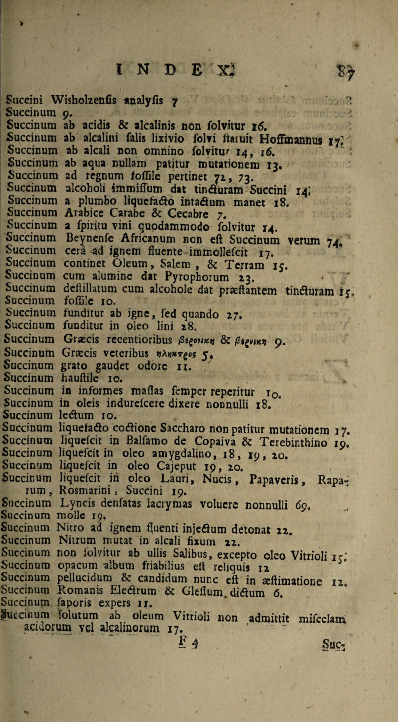 INDE X2 Succini Wisholzenfis analyfis 7 I Succinum 9. , ' Succinum ab acidis & alcalinis non folvitur 16. Succinum ab alcalini falis lixivio folvi ltatuit Hoflfoiannus if. Succinum ab alcali non omnino folvitur 14, 16.   : Succinum ab aqua nullam patitur mutationem 13. Succinum ad regnum foffile pertinet 71, 73. Succinum alcoholi immiffum dat tinduram Succini 14; Succinum a plumbo liquefado intadum manet 18. Succinum Arabice Carabe & Cccabre 7. Succinum a fpiritu vini quodammodo folvitur 14. Succinum Beynenfe Africanum non eft Succinum verum 74, Succinum cera ad ignem fluente-immollefcit 17. Succinum continet Oleum, Salem , & Terram 15. Succinum cum alumine dat Pyrophorum 13. Succinum deflillatum cum alcohole dat praedantem tinduram ic, Succinum foffile 10. Succinum funditur ab igne, fed quando 27. Succinum funditur in oleo lini 18. Succinum Graecis recentioribus nxn & 9. Succinum Graecis veteribus jjAtjxrgcs 5, Succinum grato gaudet odore u. Succinum hauftile 10. ; Succinum in informes maflas femper reperitur r0. Succinum in oleis indurelcere dixere noDnulli 18. Succinum ledum 10. Succinum liquefado codione Saccharo non patitur mutationem 17. Succinum liquefcit in Balfamo de Copaiva & Terebinthino 19. Succinum liquefcit in oleo amygdalino, 18, 19, zo. Succinum liquefcit in oleo Cajeput 19, 20. Succinum liquefcit iri oleo Lauri, Nucis, Papaveris, Rapa» rum, Rosmarini, Succini 19. Succinum Lyncis denfatas lacrymas volucre nonnulli 69, Succinum molle 19, Succinum Nitro ad ignem fluenti injedum detonat 12. Succinum Nitrum mutat in alcali fixum 22. Succinum non folvitur ab ullis Salibus, excepto oleo Vitrioli 1 % Succinum opacum album friabilius elt reliquis 12 Succinum pellucidum & candidum nunc eft in xftimatione 12 Succinum Romanis Eledrum & Gleflum.didum 6. Succinupr faporis expers 11. Succinum folutum ab oleum Vitrioli non admittit mifcelam, acidorum vel alcalinorum 17.