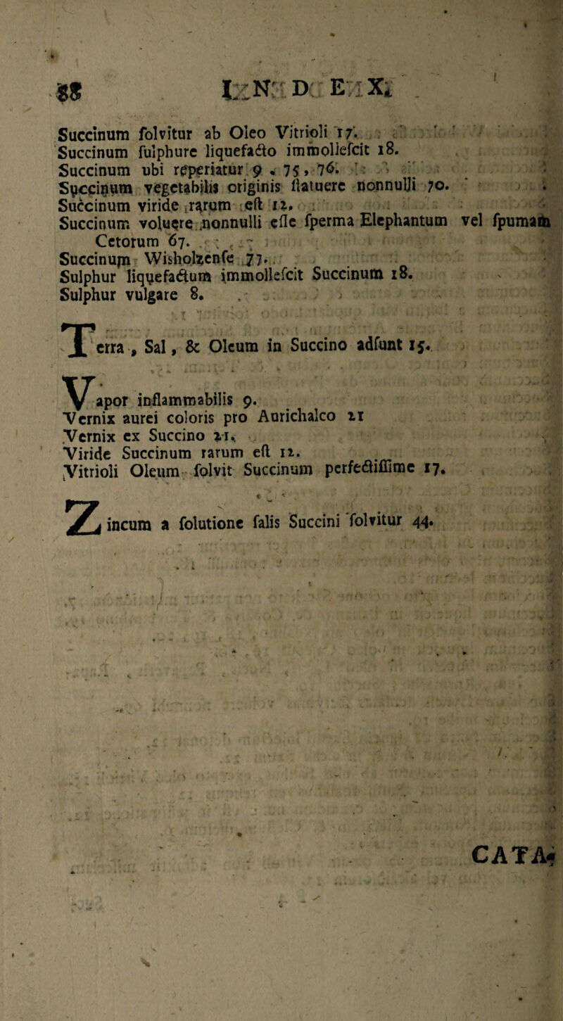 Succinum folvitur ab Oleo Vitrioli 17. Succinum fulphure liquefadto immoliefcit 18. Succinum ubi rep^riatur 9.75, 7<$- Siiccinum vegetabilu originis llatuere nonnulji 70. Succinum viride rarum eft 11, Succinum volucre .nonnulli cfle fperma Elephantum vel fpumato Cetorum 67. .?• ; t Succinum Wisholzenfe 77. Sulphur liqyefadum immoliefcit Succinum 18. Sulphur vulgare 8. > f >« » ? * • # 1 • ; < , ‘ i' n 1 / , Sal, & Oleum in Succino adfunt 15. apor inflammabilis 9. Vernix aurei coloris pro Aurichalco n .Vernix cx Succino iu Viride Succinum rarum eft n. Vitrioli Oleum folvit Succinum perfefliffime 17. « v i * / z ineam a folutione falis Saccini folvitur 44• 1 y CATA-
