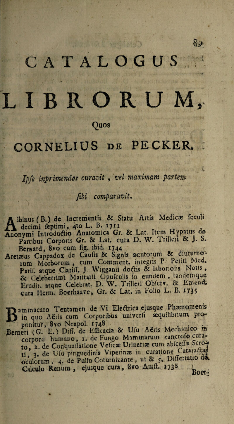 §s> CATALOGUS • ) i. LIBRORUM, Quos CORNELIUS de PECKER, Ipfe inprimendos curavit , 'vel maximam partem ■ ' / ■ * fibi comparavit. Albinus (B.) de Incrementis & Statu Artis Medicae fcculi decimi feptimi, 4to L. B. 17x1 , Anonymi Introdudtio Anatomica Gr. & Lat. Item Hypatus de Partibus Corporis Gr. & Lat. cura D. W. Trilleii J. S. Bernard, 8vo cum fig. ibid. 1744 „ ' : Aretaeus Cappadox de Caufis & Signis acutorum & diuturno¬ rum Morborum , cum Comment. integris P Petiti Med. Parii, atque ClariiU J Wigganii dodis & labonoiis Notis , & Celeberrimi Maittarii Opufculis in eundem , tandemque Erudit, atque Celebrat. D. W. Trilleri Obferv. de Emend, cura Herm. Boerhaave, Gr. & Lat. in Folio L. B. 1735 Bammacaro Tentamen de Vi Elcdrica ejusque Phaenomenis in quo ASris cum Corporibus univcrli aequilibrium pio* ponitur, 8yo Neapol. 1748 , . JBerneri (G. E.) Difi. de Efficacia & Ufu Aeris Mechanico m corpore humano, 1. de Fungo Mammarum cancrofo cura¬ to, 2. de Conquaffatione Velicae Urinariae cum abiceflo bcro* ti de Ufu pinguedinis Viperinae in curatione ! ataractg oculorum, 4. de Pulfu Coturnizante , ut & 5, Differtauo di. Calculo Renum, ejusque cura, 8vo Aiwft. i73s '
