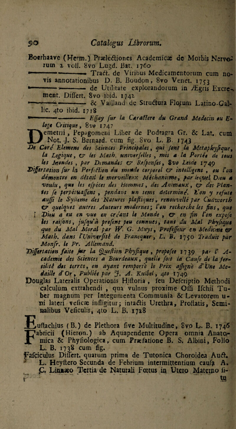 •Tjfrj Boerhaave (Herm.) Praeledtiones Academicae ac Morbis Nerv& rum 2. volJ. 8vo Lugd. 13at. 1760  --— Tradt. de Viribus Medicamentorum cum no¬ vis annotationibus D. B. Boudon, 8vo Venet. 1753 ment. Differt. 8vo ibid. 1741 <k Vailland de Strudtura Florum Latino-Gal- lic. 4to ibid. 1718 Effay fur Ia Car affer e du Grand Medecin ou E- loge Critique, %vo 1747 Demetrii, Pepagomeni Liber de Podragra Gr. & Lat. cum Not. J. S. Bernard. cum fig. 8vo L. B. 1743 De Core Elemtnt des Sciences Principales, qui (ont la Metaphyftque, la Legique, c7 les Math. univerftlles , mis a la Portet de tous les Mendes , par Dttnandes C7 Refponfes, %vo Leide 1749 Dijfertation fur la PerfHion du more de corporei C7 intelligent , ou l'on demontre en ditail le merveilltux Mechanisme, par leauel, D/eu 4 'voulu, que les efpeces des Hommes, des Animaux, Z7 des Plan¬ tes fe perpetuajjent , pendant un tems determine, E'on y refute aujft le Sy/ttme des Natures plaftiqucs, renouvelle par Cudworth C? quelques autres Auteurs modernes; l’on recherche les fins, que I J)iiu a eu en vue en creant le Monde , cr en fin l'cn expefe les ratfons, jufqud prefent peu connues, tant du Mal Phyftque que du Mat Moral par IV. G. Muys, Profefjeitr en Mediem* &• Math. dans l'Unh*rJitS de Franequtr, L. B. 1750 Traduit par Monfr. le Pr. Allemand. Ttiffertation faitt fur la Queflion Phyftque, propofee 1739 par V A- cadtmie des Sciences a Bourdeaux, quello foit la Caufe de la fer- tihtS dos terres, on ayant rtmporu le Prix ajjigne d'Une Me- daille d' Or , Publiee par J. A. Kulhel, 4to 1749 Douglas Lateralis Operationis Hiftoria , leu Defcriptio Methodi calculum extrahendi , qua vulnus proxime Offi Ifch.ii Tu¬ ber magnum per Integumenta Communia & Levatorem u- ni lateri veficae infligitur; intadiis Urethra, Proflatis, Semi¬ nalibus Veliculis, 4to L. B. 1728 uffachius (B.) de Plcthora five Multitudine, 8vo L. B. 1746 abricii (Hieron.) ab Aquapendente Opera omnia Anato¬ mica & Phyliologica, cum Praefatione B. S. Albini, Folio L. B. 1738 cum fig. jFafciculus Differt, quarum prima de Tutonica Choroidea Audh L. Heyftero Secunda de Febrium intermittentium caufo A. £. Lin**o Tertia de Naturali Foetus in Utero Materno fi- r • ■ .. ' . !8 1